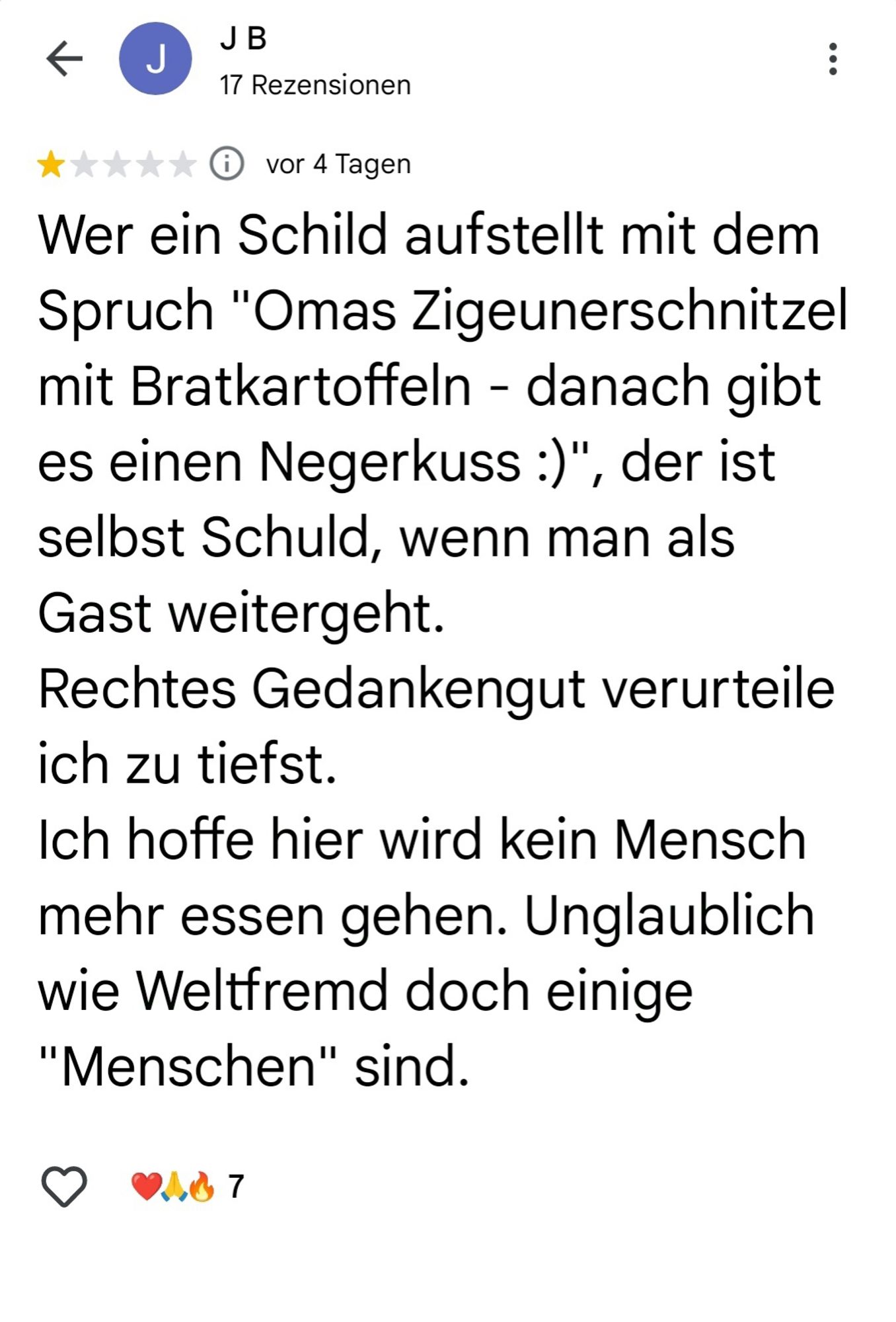 Screenshot von einer Google Rezension zu "Omas Küche":
"Wer ein Schild aufstellt mit dem Spruch "Omas Zigeunerschnitzel mit Bratkartoffeln - danach gibt es einen Negerkuss :)", der ist selbst Schuld, wenn man als Gast weitergeht.

Rechtes Gedankengut verurteile ich zu tiefst.

Ich hoffe hier wird kein Mensch mehr essen gehen. Unglaublich wie Weltfremd doch einige "Menschen" sind."