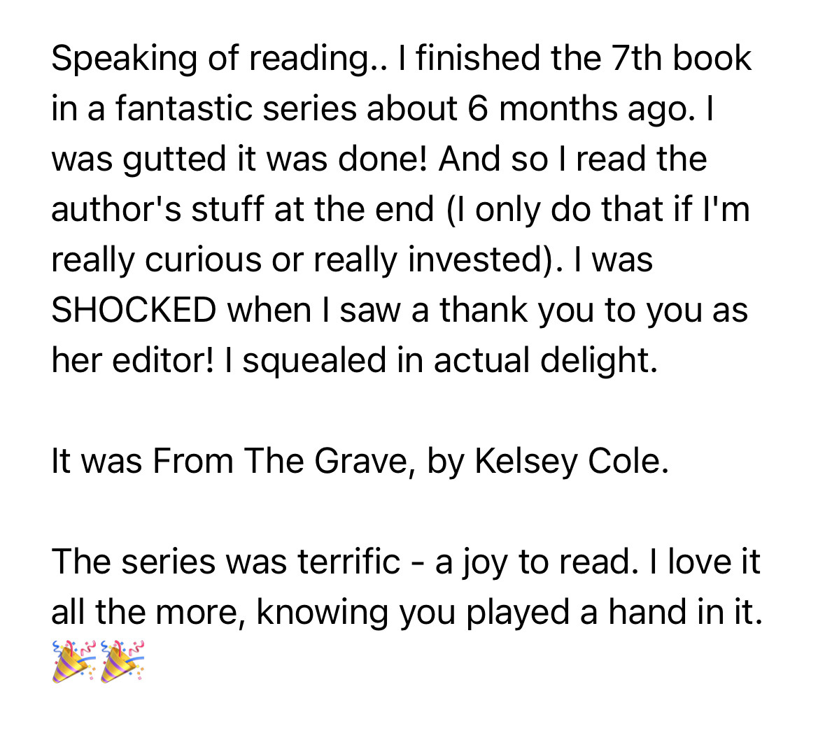 Screenshot of email text:

“Speaking of reading.. I finished the 7th book in a fantastic series about 6 months ago. I was gutted it was done! And so I read the author's stuff at the end (I only do that if I'm really curious or really invested). I was
SHOCKED when I saw a thank you to you as her editor! I squealed in actual delight.

It was From The Grave, by Kelsey Cole.

The series was terrific - a joy to read. I love it all the more, knowing you played a hand in it.”