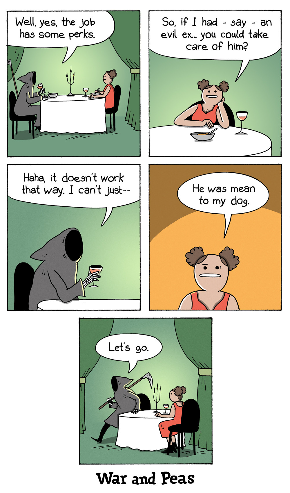 5-panel comic by War and Peas. Panel 1: The Grim Reaper is sitting at a dinner table with a woman. He says, "Well, yes, the job has some perks." Panel 2: The woman leans forward and asks, "So, if I had - say - an evil ex… you could take care of him?" Panel 3: The Grim Reaper chuckles and replies, "Haha, it doesn't work that way. I can't just—" Panel4: The woman interjects, "He was mean to my dog." Panel 5: The Grim Reaper rises from the table, holding his scythe, and says, "Let's go."