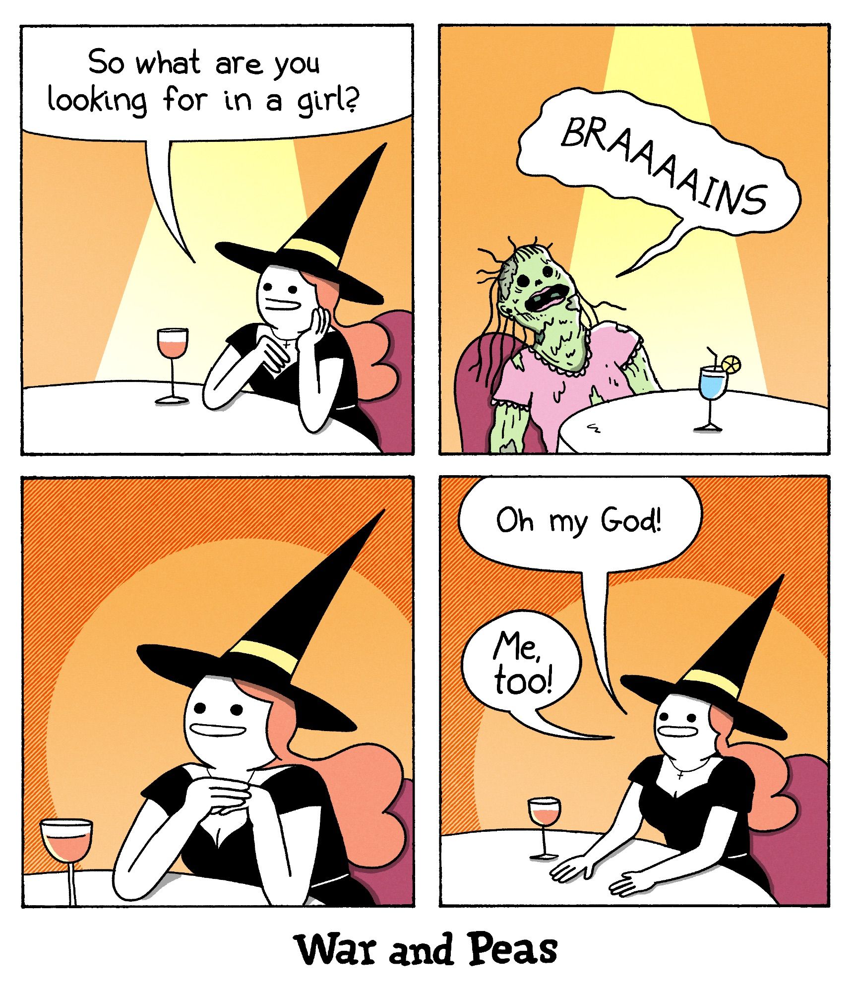 Funny Witch Comic by War and Peas.

Panel 1: A witch is sitting at a table with a wine glass, smiling at her date. She asks, "So what are you looking for in a girl?"
Panel 2: In front of her sits a zombie girl, with green decayed skin and torn clothes, holds a cocktail and enthusiastically shouts, "BRAAAINS."
Panel 3: The witch, now excited with wide eyes and clasped hands.
Panel 4: The witch continues to smile and eagerly responds, "Oh my god! Me, too!"