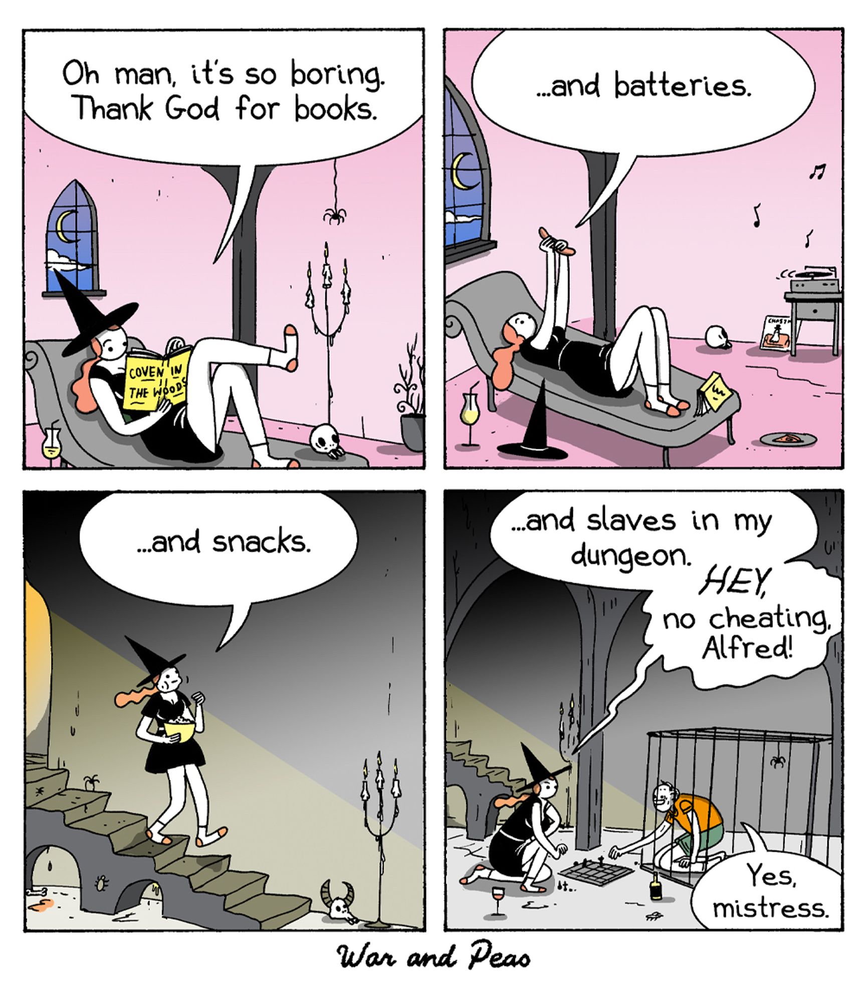 4-panel comic by War and Peas.
Panel 1: A witch lounges on a chaise, reading a book titled "Coven in the Woods." She says, "Oh man, it's so boring. Thank God for books."
Panel 2: The witch is still reclining, holding up a remote and says, "...and batteries." A charger is seen on the side table.
Panel 3: The witch walks down a spiral staircase, holding a bowl of popcorn. She says, "...and snacks."
Panel 4: The witch plays chess with a man in a dungeon cell. She says, "...and slaves in my dungeon. HEY, no cheating, Alfred!" The man, kneeling, responds, "Yes, mistress."