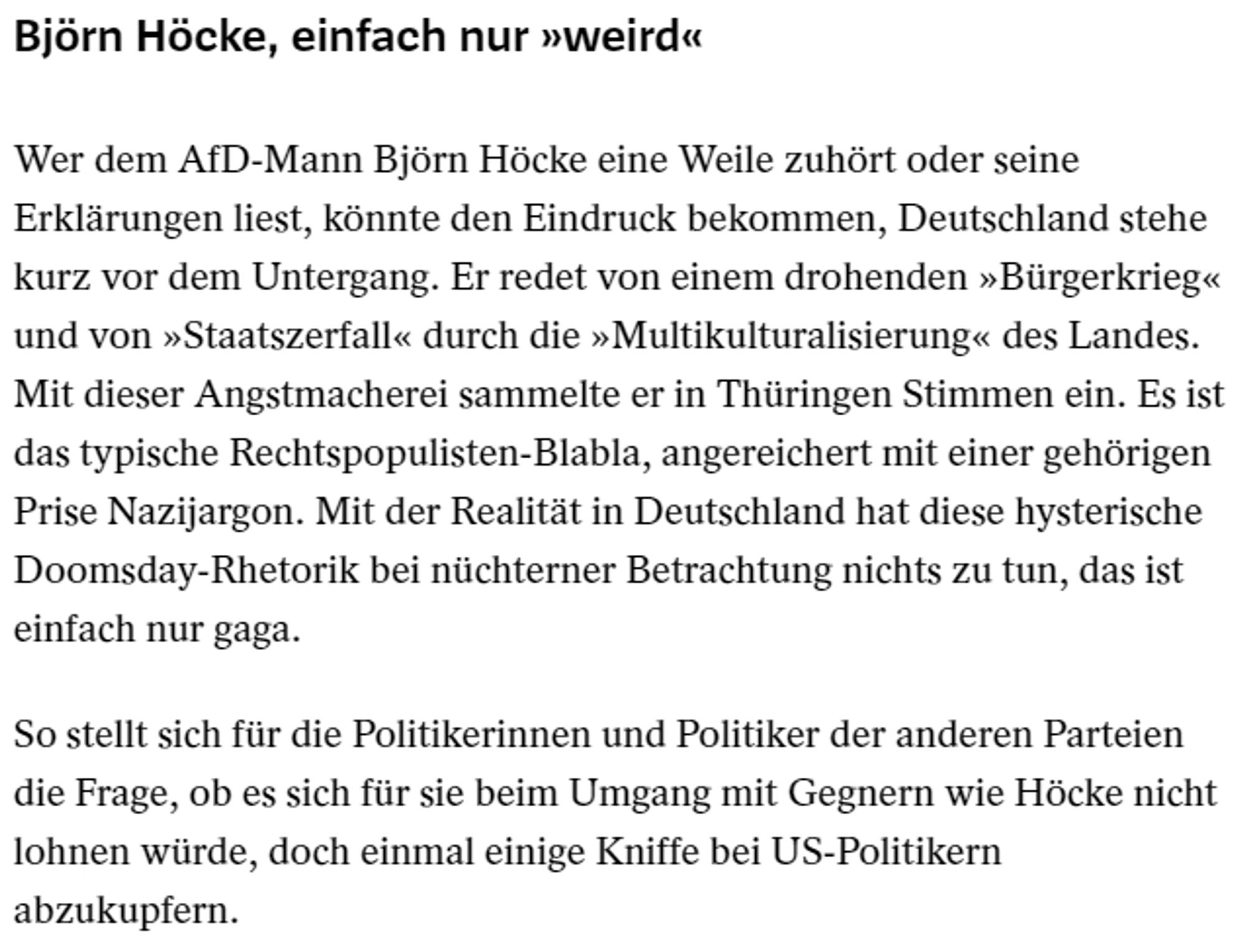 Björn Höcke, einfach nur »weird«
Wer dem AfD-Mann Björn Höcke eine Weile zuhört oder seine Erklärungen liest, könnte den Eindruck bekommen, Deutschland stehe kurz vor dem Untergang. Er redet von einem drohenden »Bürgerkrieg« und von »Staatszerfall« durch die »Multikulturalisierung« des Landes. Mit dieser Angstmacherei sammelte er in Thüringen Stimmen ein. Es ist das typische Rechtspopulisten-Blabla, angereichert mit einer gehörigen Prise Nazijargon. Mit der Realität in Deutschland hat diese hysterische Doomsday-Rhetorik bei nüchterner Betrachtung nichts zu tun, das ist einfach nur gaga.

So stellt sich für die Politikerinnen und Politiker der anderen Parteien die Frage, ob es sich für sie beim Umgang mit Gegnern wie Höcke nicht lohnen würde, doch einmal einige Kniffe bei US-Politikern abzukupfern.