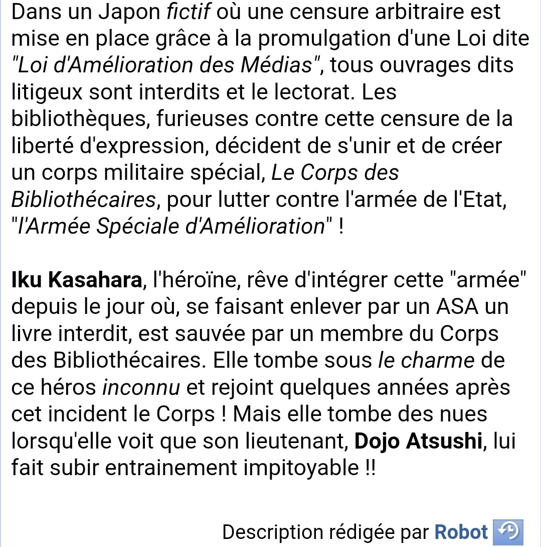 Résumé 

Dans un Japon fictif où une censure arbitraire est  mise en place grâce à la promulgation d'une Loi dite  "Loi d'Amélioration des Médias", tous ouvrages dits  litigeux sont interdits et le lectorat. Les  bibliothèques, furieuses contre cette censure de la  liberté d'expression, décident de s'unir et de créer  un corps militaire spécial, Le Corps des  Bibliothécaires, pour lutter contre l'armée de l'Etat,  "l'Armée Spéciale d'Amélioration" !  

Iku Kasahara, l'héroïne, rêve d'intégrer cette "armée"  depuis le jour où, se faisant enlever par un ASA un  livre interdit, est sauvée par un membre du Corps  des Bibliothécaires. Elle tombe sous le charme de  ce héros inconnu et rejoint quelques années après  cet incident le Corps ! Mais elle tombe des nues  lorsqu'elle voit que son lieutenant, Dojo Atsushi, lui  fait subir entrainement impitoyable !! 
