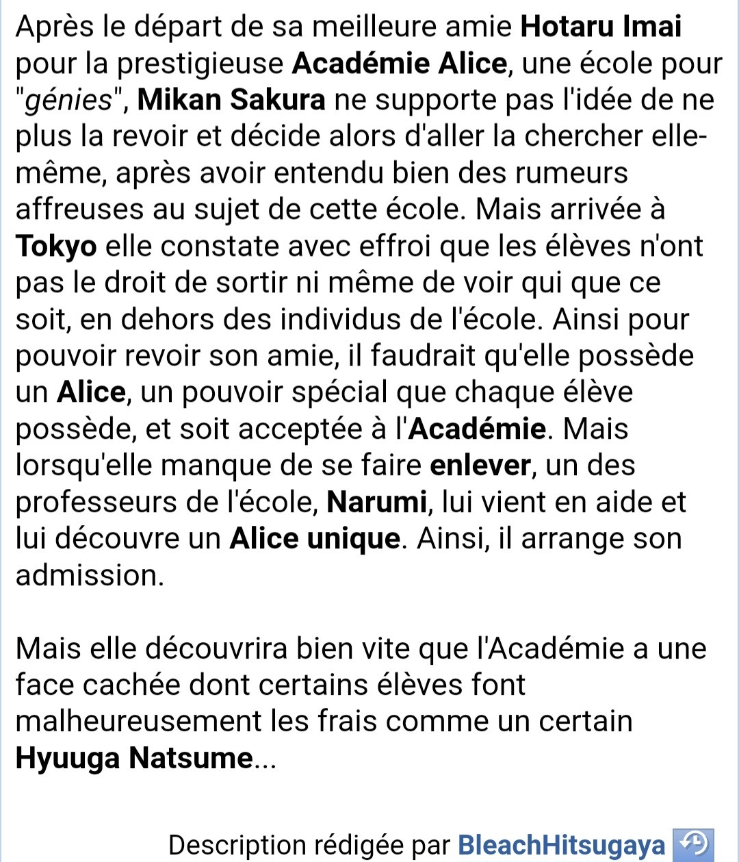 Résumé 

Après le départ de sa meilleure amie Hotaru Imai  pour la prestigieuse Académie Alice, une école pour  génies", Mikan Sakura ne supporte pas l'idée de ne  plus la revoir et décide alors d'aller la chercher elle-  même, après avoir entendu bien des rumeurs  affreuses au sujet de cette école. Mais arrivée à  Tokyo elle constate avec effroi que les élèves n'ont  pas le droit de sortir ni même de voir qui que ce  soit, en dehors des individus de l'école. Ainsi pour  pouvoir revoir son amie, il faudrait qu'elle possède  un Alice, un pouvoir spécial que chaque élève  possède, et soit acceptée à l'Académie. Mais  lorsqu'elle manque de se faire enlever, un des  professeurs de l'école, Narumi, lui vient en aide et  lui découvre un Alice unique. Ainsi, il arrange son  admission.  

Mais elle découvrira bien vite que l'Académie a une  face cachée dont certains élèves font  malheureusement les frais comme un certain  Hyuuga Natsume.
