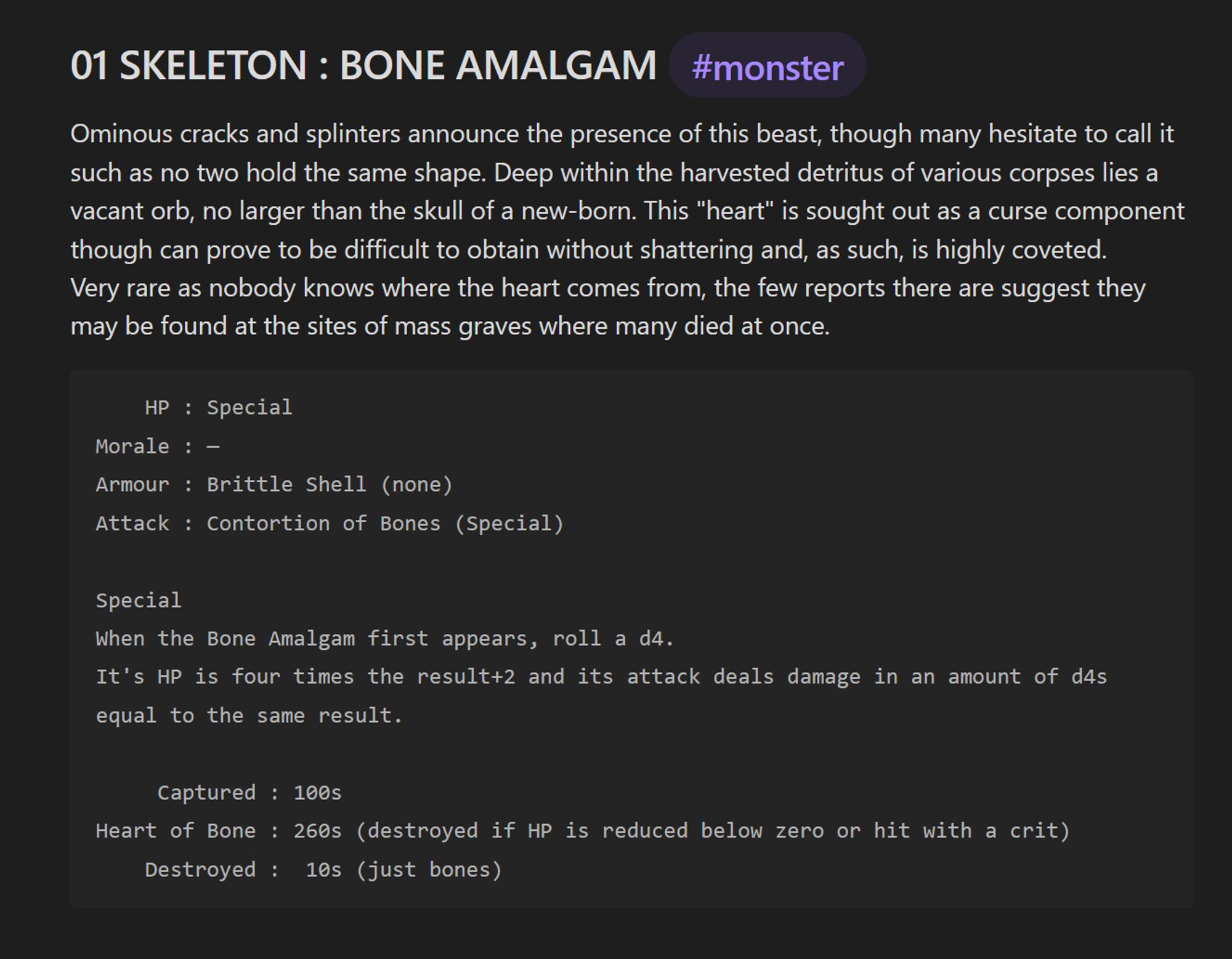 Ominous cracks and splinters announce the presence of this beast, though many hesitate to call it such as no two hold the same shape. Deep within the harvested detritus of various corpses lies a vacant orb, no larger than the skull of a new-born. This "heart" is sought out as a curse component though can prove to be difficult to obtain without shattering and, as such, is highly coveted.
Very rare as nobody knows where the heart comes from, the few reports there are suggest they may be found at the sites of mass graves where many died at once.

HP: Special
Morale: not applicable
Armour: Brittle Shell (none)
Attack: Contortion of Bones (Special)
Special:
When the Bone Amalgam first appears, roll a d4.
It's HP is four times the result+2 and its attack deals damage in an amount of d4s equal to the same result.
Captured: 100 silver.
Heart of Bone: 260 silver. (destroyed if HP is reduced below zero or hit with a crit).
Destroyed: 10 silver. (just bones)