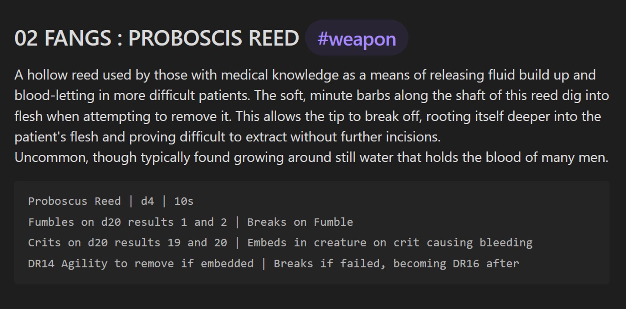 Description
A hollow reed used by those with medical knowledge as a means of releasing fluid build up and blood-letting in more difficult patients. The soft, minute barbs along the shaft of this reed dig into flesh when attempting to remove it. This allows the tip to break off, rooting itself deeper into the patient's flesh and proving difficult to extract without further incisions.
Uncommon, though typically found growing around still water that holds the blood of many men.

Weapon statistics:
Proboscus Reed | d4 damage | 10 silver
Fumbles on d20 results 1 and 2 | Breaks on Fumble
Crits on d20 results 19 and 20 | Embeds in creature on crit causing bleeding
DR14 Agility to remove if embedded | Breaks if failed, becoming DR16 after