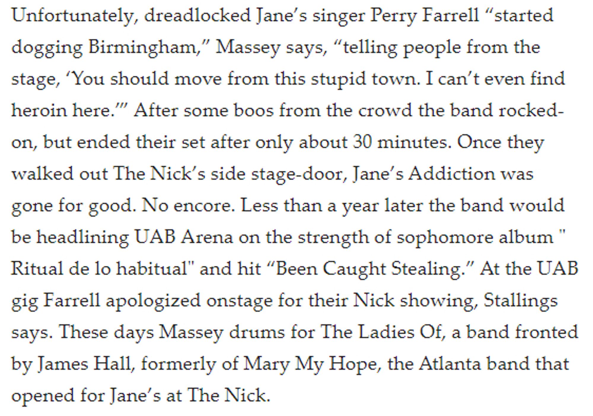 Unfortunately, dreadlocked Jane’s singer Perry Farrell “started dogging Birmingham,” Massey says, “telling people from the stage, ‘You should move from this stupid town. I can’t even find heroin here.’” After some boos from the crowd the band rocked-on, but ended their set after only about 30 minutes. Once they walked out The Nick’s side stage-door, Jane’s Addiction was gone for good. No encore. Less than a year later the band would be headlining UAB Arena on the strength of sophomore album " Ritual de lo habitual" and hit “Been Caught Stealing.” At the UAB gig Farrell apologized onstage for their Nick showing, Stallings says. These days Massey drums for The Ladies Of, a band fronted by James Hall, formerly of Mary My Hope, the Atlanta band that opened for Jane’s at The Nick.