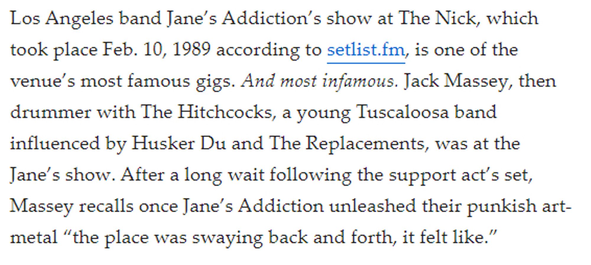 Los Angeles band Jane’s Addiction’s show at The Nick, which took place Feb. 10, 1989 according to setlist.fm, is one of the venue’s most famous gigs. And most infamous. Jack Massey, then drummer with The Hitchcocks, a young Tuscaloosa band influenced by Husker Du and The Replacements, was at the Jane’s show. After a long wait following the support act’s set, Massey recalls once Jane’s Addiction unleashed their punkish art-metal “the place was swaying back and forth, it felt like.”