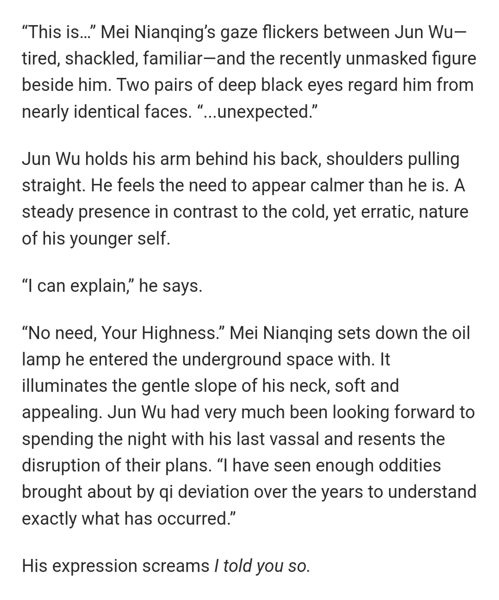 “This is…” Mei Nianqing’s gaze flickers between Jun Wu—tired, shackled, familiar—and the recently unmasked figure beside him. Two pairs of deep black eyes regard him from nearly identical faces. “...unexpected.”

Jun Wu holds his arm behind his back, shoulders pulling straight. He feels the need to appear calmer than he is. A steady presence in contrast to the cold, yet erratic, nature of his younger self. 

“I can explain,” he says. 

“No need, Your Highness.” Mei Nianqing sets down the oil lamp he entered the underground space with. It illuminates the gentle slope of his neck, soft and appealing. Jun Wu had very much been looking forward to spending the night with his last vassal and resents the disruption of their plans. “I have seen enough oddities brought about by qi deviation over the years to understand exactly what has occurred.”

His expression screams I told you so.