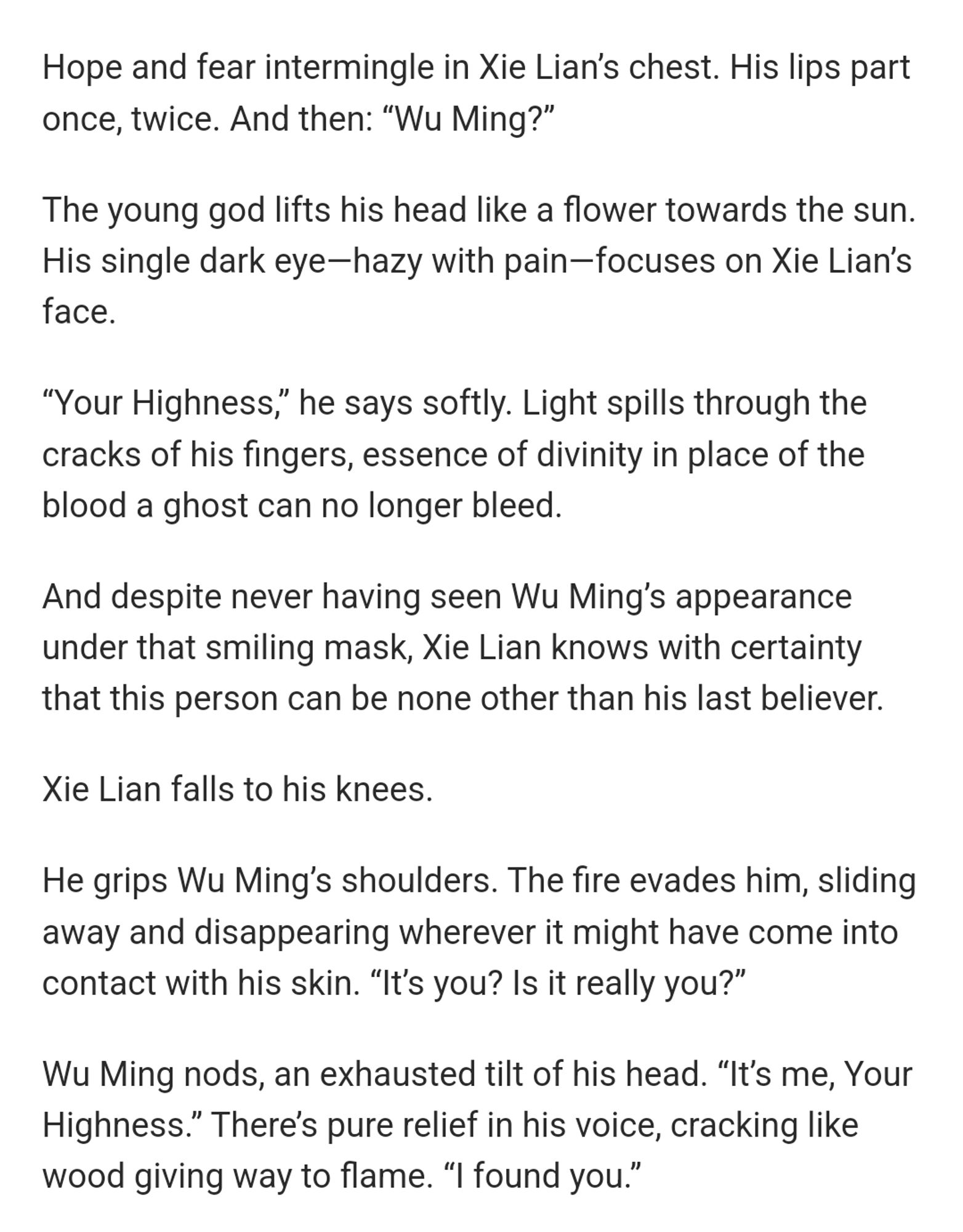 Hope and fear intermingle in Xie Lian’s chest. His lips part once, twice. And then: “Wu Ming?”

The young god lifts his head like a flower towards the sun. His single dark eye—hazy with pain—focuses on Xie Lian’s face. 

“Your Highness,” he says softly. Light spills through the cracks of his fingers, essence of divinity in place of the blood a ghost can no longer bleed. 

And despite never having seen Wu Ming’s appearance under that smiling mask, Xie Lian knows with certainty that this person can be none other than his last believer. 

Xie Lian falls to his knees. 

He grips Wu Ming’s shoulders. The fire evades him, sliding away and disappearing wherever it might have come into contact with his skin. “It’s you? Is it really you?” 

Wu Ming nods, an exhausted tilt of his head. “It’s me, Your Highness.” There’s pure relief in his voice, cracking like wood giving way to flame. “I found you.”