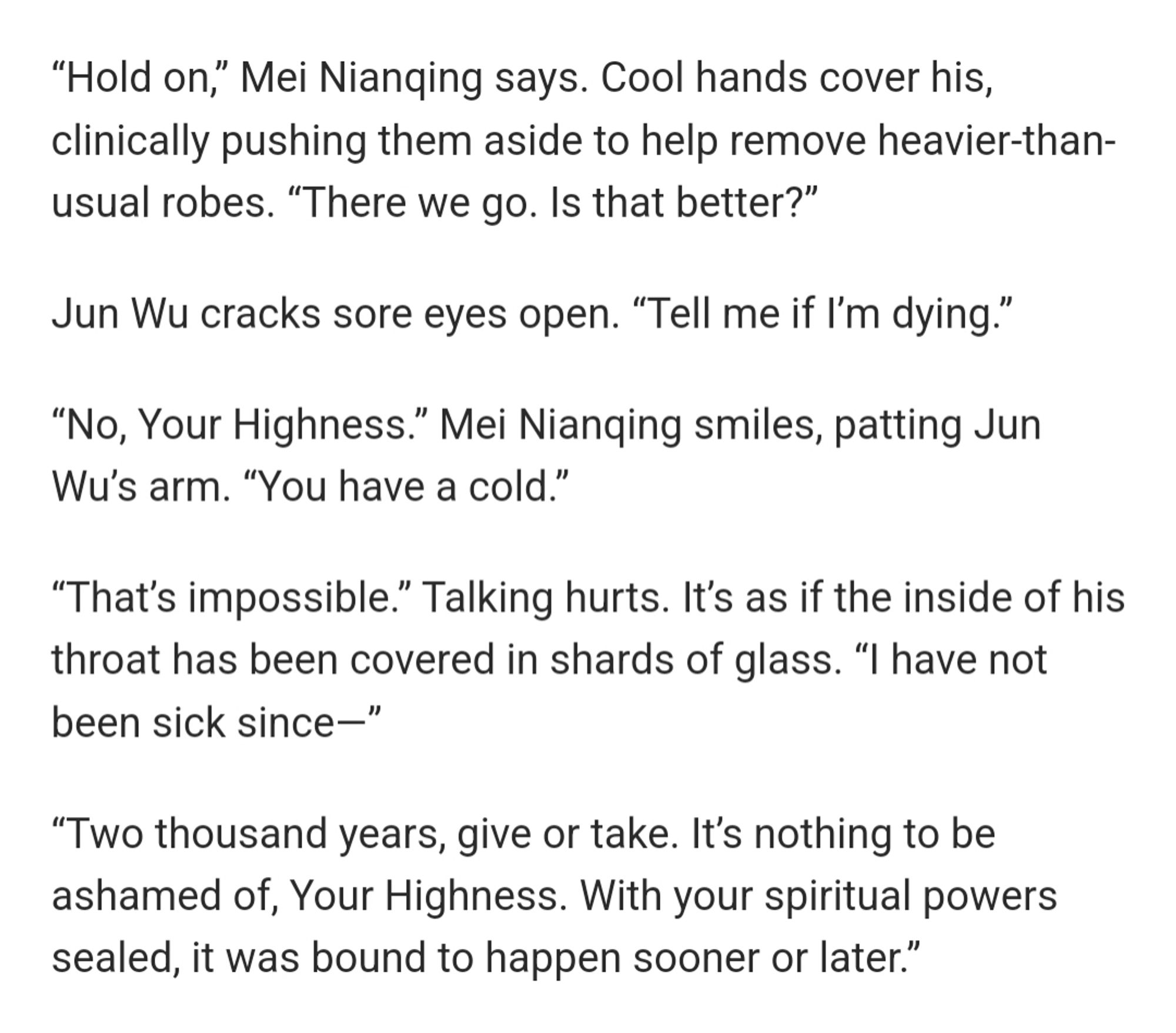 “Hold on,” Mei Nianqing says. Cool hands cover his, clinically pushing them aside to help remove heavier-than-usual robes. “There we go. Is that better?”

Jun Wu cracks sore eyes open. “Tell me if I’m dying.” 

“No, Your Highness.” Mei Nianqing smiles, patting Jun Wu’s arm. “You have a cold.”

“That’s impossible.” Talking hurts. It’s as if the inside of his throat has been covered in shards of glass. “I have not been sick since—”

“Two thousand years, give or take. It’s nothing to be ashamed of, Your Highness. With your spiritual powers sealed, it was bound to happen sooner or later.”