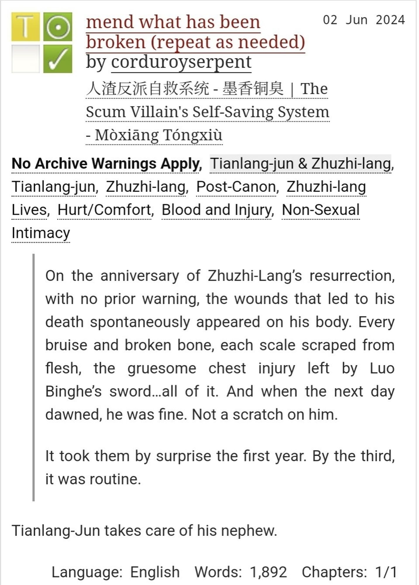 mend what has been broken (repeat as needed) by corduroyserpent

Fandoms: 人渣反派自救系统-墨香铜臭| The Scum Villain's Self-Saving System - Mòxiang Tongxiù

Tags: No Archive Warnings Apply, Tianlang-jun & Zhuzhi-lang,
Tianlang-jun, Zhuzhi-lang, Post-Canon, Zhuzhi-lang Lives, Hurt/ Comfort, Blood and Injury, Non-Sexual Intimacy

Summary: On the anniversary of Zhuzhi-Lang's resurrection, with no prior warning, the wounds that led to his death spontaneously appeared on his body. Every bruise and broken bone, each scale scraped from flesh, the gruesome chest injury left by Luo Binghe's sword...all of it. And when the next day dawned, he was fine. Not a scratch on him.

It took them by surprise the first year. By the third, it was routine.

Tianlang-Jun takes care of his nephew.

Language: English

Words: 1,892

Chapters: 1/1