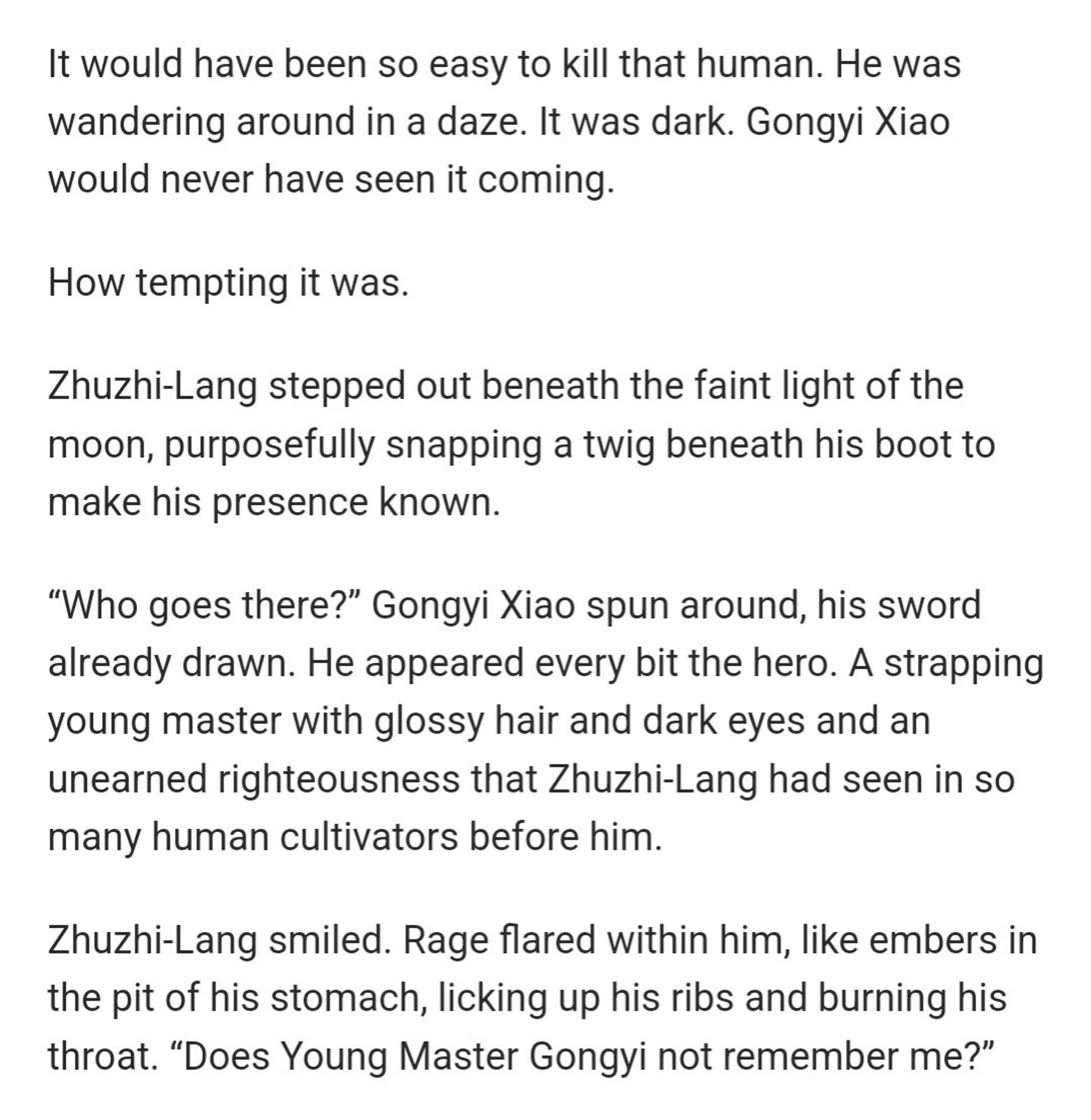 It would have been so easy to kill that human. He was wandering around in a daze. It was dark. Gongyi Xiao would never have seen it coming.

How tempting it was.

Zhuzhi-Lang stepped out beneath the faint light of the moon, purposefully snapping a twig beneath his boot to make his presence known.

"Who goes there?" Gongyi Xiao spun around, his sword already drawn. He appeared every bit the hero. A strapping young master with glossy hair and dark eyes and an unearned righteousness that Zhuzhi-Lang had seen in so many human cultivators before him.

Zhuzhi-Lang smiled. Rage flared within him, like embers in the pit of his stomach, licking up his ribs and burning his throat. "Does Young Master Gongyi not remember me?"