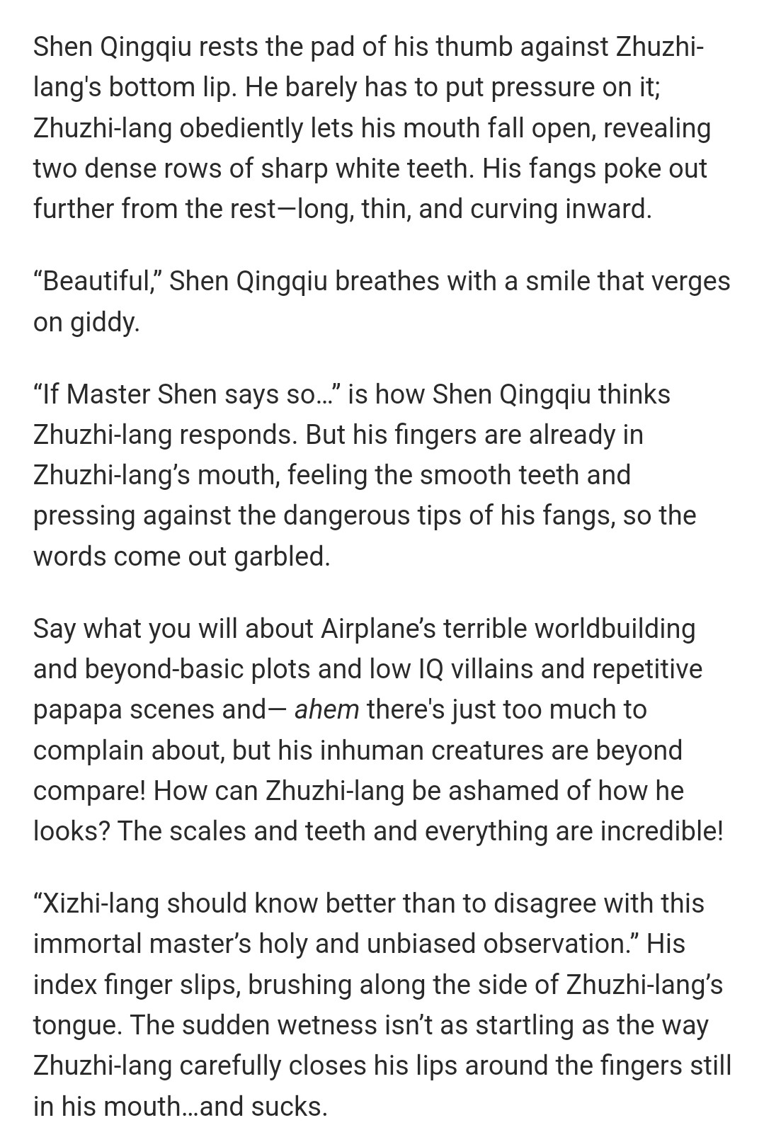 Shen Qingqiu rests the pad of his thumb against Zhuzhi-lang's bottom lip. He barely has to put pressure on it; Zhuzhi-lang obediently lets his mouth fall open, revealing two dense rows of sharp white teeth. His fangs poke out further from the rest—long, thin, and curving inward. 

“Beautiful,” Shen Qingqiu breathes with a smile that verges on giddy. 

“If Master Shen says so…” is how Shen Qingqiu thinks Zhuzhi-lang responds. But his fingers are already in Zhuzhi-lang’s mouth, feeling the smooth teeth and pressing against the dangerous tips of his fangs, so the words come out garbled. 

Say what you will about Airplane’s terrible worldbuilding and beyond-basic plots and low IQ villains and repetitive papapa scenes and— ahem there's just too much to complain about, but his inhuman creatures are beyond compare! How can Zhuzhi-lang be ashamed of how he looks? The scales and teeth and everything are incredible! 

“Xizhi-lang should know better than to disagree with this immortal master’s holy and unbiased observation.” His index finger slips, brushing along the side of Zhuzhi-lang’s tongue. The sudden wetness isn’t as startling as the way Zhuzhi-lang carefully closes his lips around the fingers still in his mouth…and sucks.