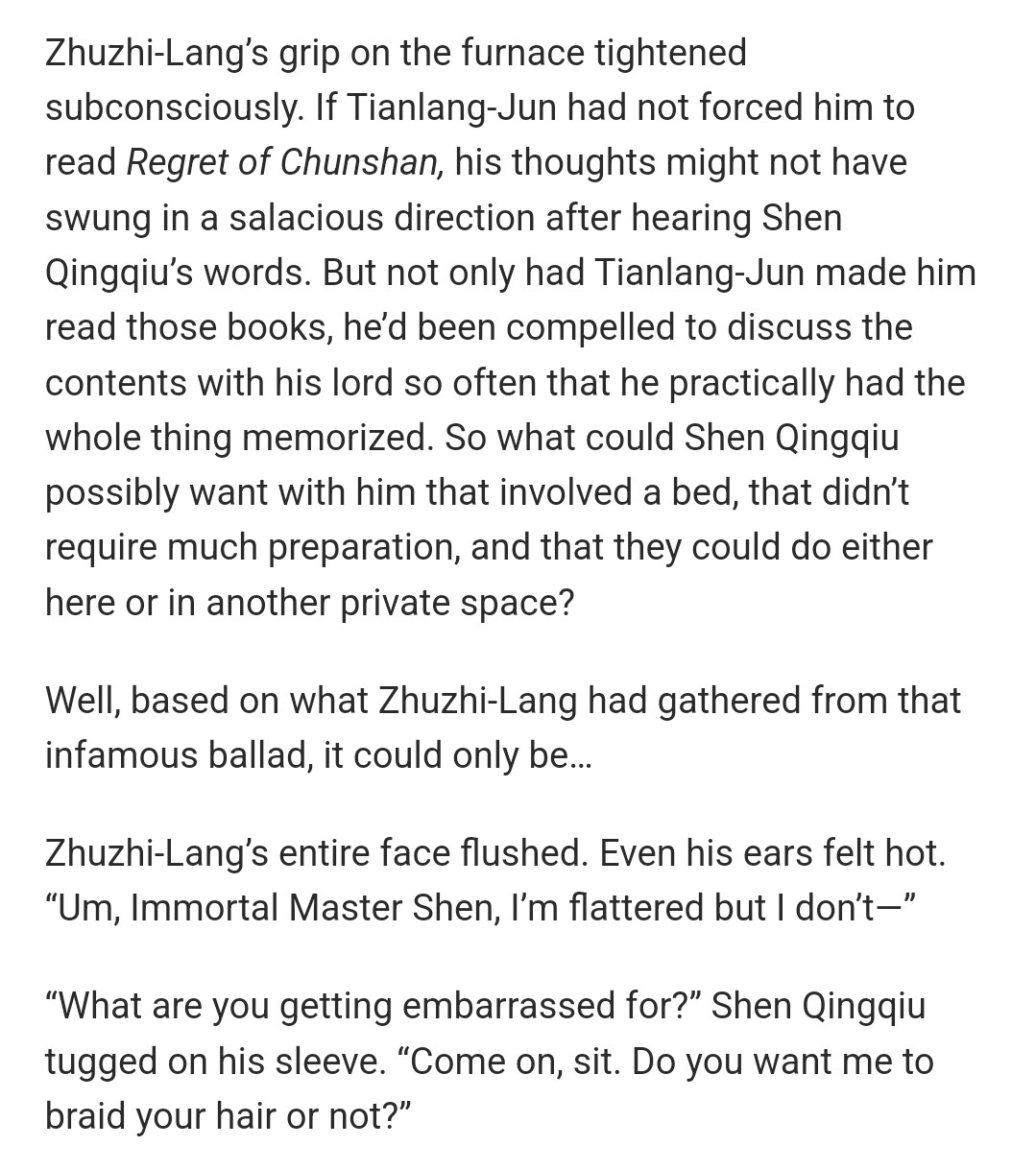 Zhuzhi-Lang’s grip on the furnace tightened subconsciously. If Tianlang-Jun had not forced him to read Regret of Chunshan, his thoughts might not have swung in a salacious direction after hearing Shen Qingqiu’s words. But not only had Tianlang-Jun made him read those books, he’d been compelled to discuss the contents with his lord so often that he practically had the whole thing memorized. So what could Shen Qingqiu possibly want with him that involved a bed, that didn’t require much preparation, and that they could do either here or in another private space?

Well, based on what Zhuzhi-Lang had gathered from that infamous ballad, it could only be…

Zhuzhi-Lang’s entire face flushed. Even his ears felt hot. “Um, Immortal Master Shen, I’m flattered but I don’t—”

“What are you getting embarrassed for?” Shen Qingqiu tugged on his sleeve. “Come on, sit. Do you want me to braid your hair or not?”