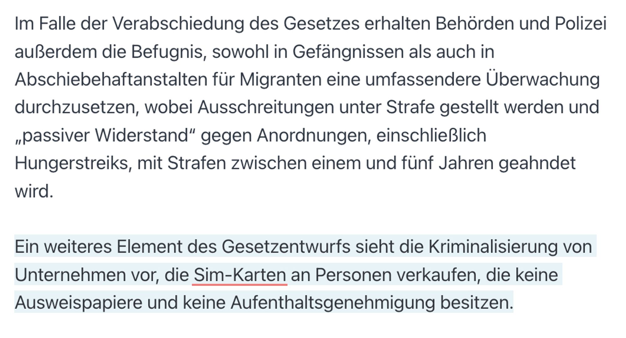 Im Falle der Verabschiedung des Gesetzes erhalten Behörden und Polizei außerdem die Befugnis, sowohl in Gefängnissen als auch in Abschiebehaftanstalten für Migranten eine umfassendere Überwachung durchzusetzen, wobei Ausschreitungen unter Strafe gestellt werden und „passiver Widerstand“ gegen Anordnungen, einschließlich Hungerstreiks, mit Strafen zwischen einem und fünf Jahren geahndet wird.

Ein weiteres Element des Gesetzentwurfs sieht die Kriminalisierung von Unternehmen vor, die Sim-Karten an Personen verkaufen, die keine Ausweispapiere und keine Aufenthaltsgenehmigung besitzen.