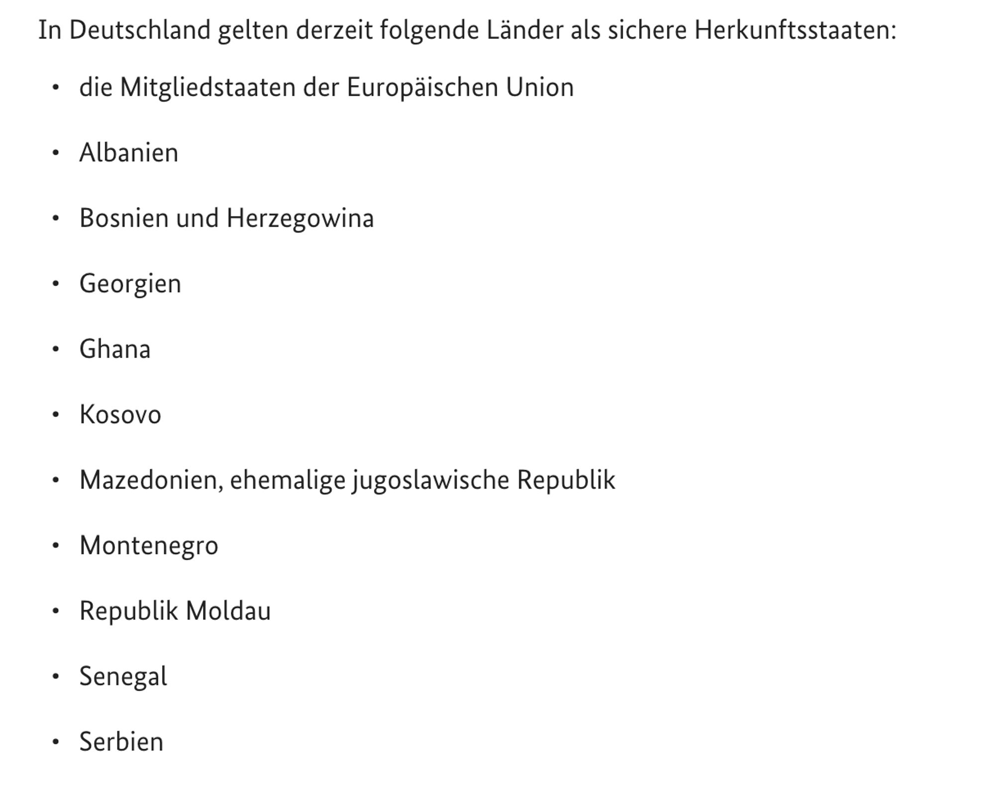 In Deutschland gelten derzeit folgende Länder als sichere Herkunftsstaaten:

    die Mitgliedstaaten der Europäischen Union
    Albanien
    Bosnien und Herzegowina
    Georgien
    Ghana
    Kosovo
    Mazedonien, ehemalige jugoslawische Republik
    Montenegro
    Republik Moldau
    Senegal
    Serbien