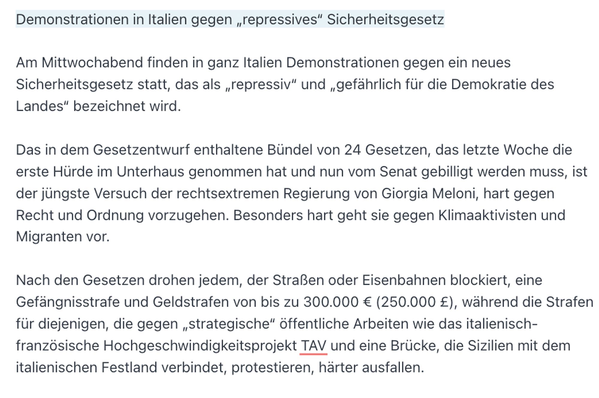 Demonstrationen in Italien gegen „repressives“ Sicherheitsgesetz

Am Mittwochabend finden in ganz Italien Demonstrationen gegen ein neues Sicherheitsgesetz statt, das als „repressiv“ und „gefährlich für die Demokratie des Landes“ bezeichnet wird.

Das in dem Gesetzentwurf enthaltene Bündel von 24 Gesetzen, das letzte Woche die erste Hürde im Unterhaus genommen hat und nun vom Senat gebilligt werden muss, ist der jüngste Versuch der rechtsextremen Regierung von Giorgia Meloni, hart gegen Recht und Ordnung vorzugehen. Besonders hart geht sie gegen Klimaaktivisten und Migranten vor.

Nach den Gesetzen drohen jedem, der Straßen oder Eisenbahnen blockiert, eine Gefängnisstrafe und Geldstrafen von bis zu 300.000 € (250.000 £), während die Strafen für diejenigen, die gegen „strategische“ öffentliche Arbeiten wie das italienisch-französische Hochgeschwindigkeitsprojekt TAV und eine Brücke, die Sizilien mit dem italienischen Festland verbindet, protestieren, härter ausfallen.