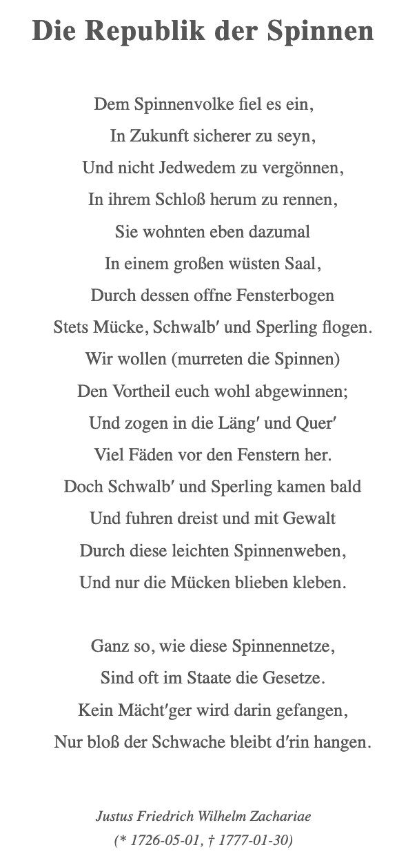 Die Republik der Spinnen

Dem Spinnenvolke fiel es ein,

In Zukunft sicherer zu seyn,

Und nicht Jedwedem zu vergönnen,

In ihrem Schloß herum zu rennen,

Sie wohnten eben dazumal

In einem großen wüsten Saal,

Durch dessen offne Fensterbogen

Stets Mücke, Schwalb′ und Sperling flogen.

Wir wollen (murreten die Spinnen)

Den Vortheil euch wohl abgewinnen;

Und zogen in die Läng′ und Quer′

Viel Fäden vor den Fenstern her.

Doch Schwalb′ und Sperling kamen bald

Und fuhren dreist und mit Gewalt

Durch diese leichten Spinnenweben,

Und nur die Mücken blieben kleben.

 

Ganz so, wie diese Spinnennetze,

Sind oft im Staate die Gesetze.

Kein Mächt′ger wird darin gefangen,

Nur bloß der Schwache bleibt d′rin hangen.

Justus Friedrich Wilhelm Zachariae
(* 1726-05-01, † 1777-01-30)