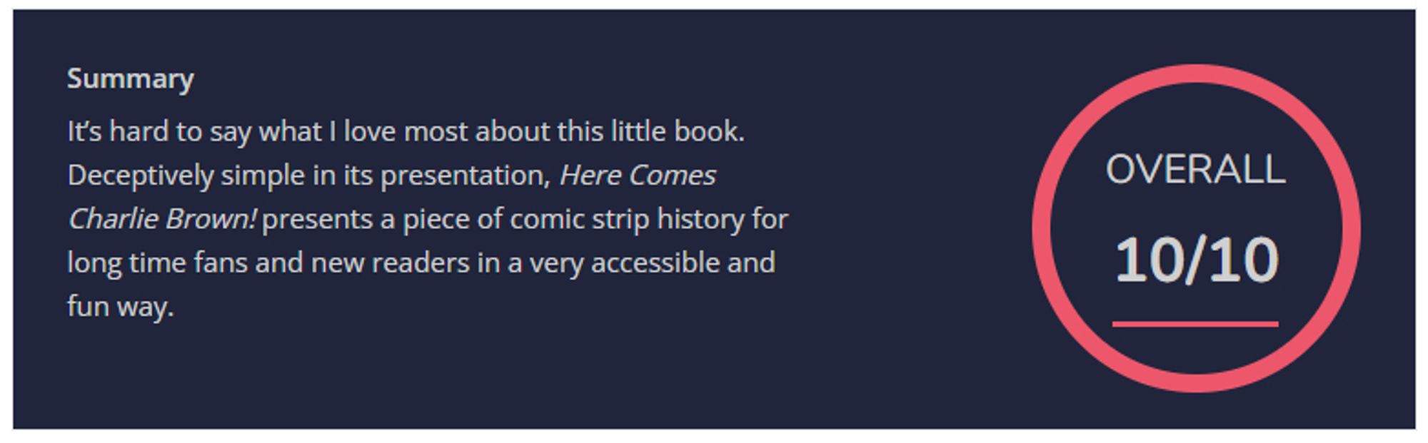 "Overall 10/10 - It’s hard to say what I love most about this little book. Deceptively simple in its presentation, Here Comes Charlie Brown! presents a piece of comic strip history for long time fans and new readers in a very accessible and fun way."