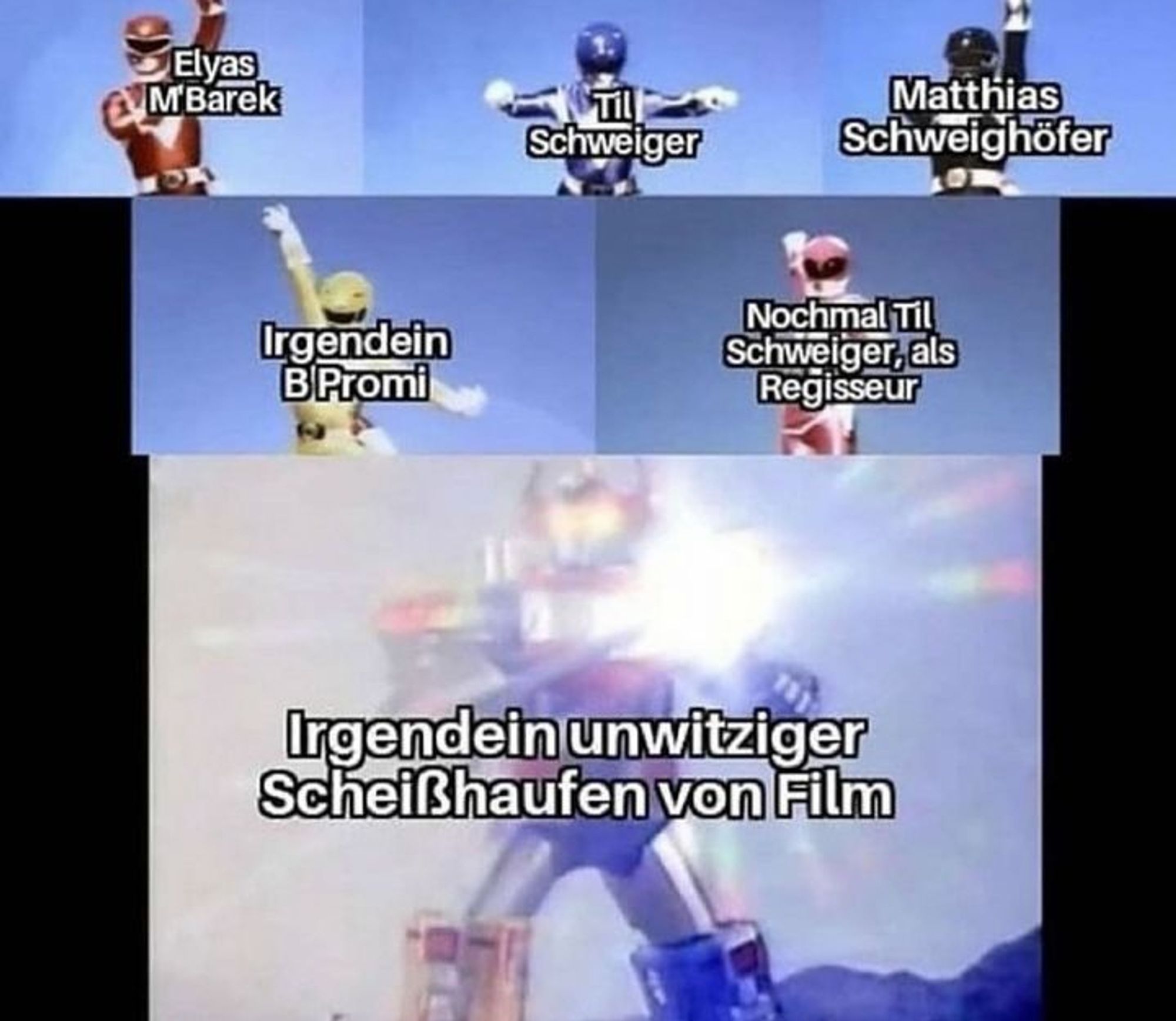 die 5 powerranger vereinen sich zum superpowerranger
roter powerranger: elyas m'barek
blauer powerranger: til schweiger
schwarzer powerranger: matthias schweighöfer
gelber powerranger: irgendein b promi
rosa powerranger: nochmal til schweiger, als regisseur
superpowerranger: irgendein unwitziger scheißhaufen von film