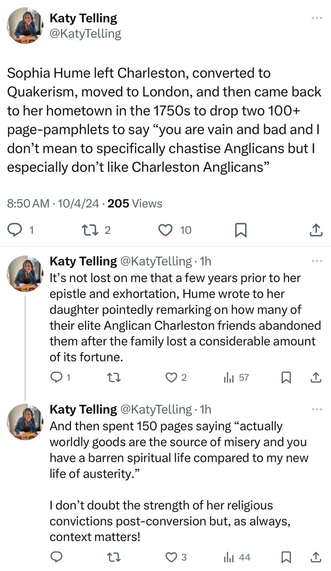 Screenshot of three tweets by Katy Telling:

Sophia Hume left Charleston, converted to Quakerism, moved to London, and then came back to her hometown in the 1750s to drop two 100+ page-pamphlets to say “you are vain and bad and I don’t mean to specifically chastise Anglicans but I especially don’t like Charleston Anglicans”

It’s not lost on me that a few years prior to her epistle and exhortation, Hume wrote to her daughter pointedly remarking on how many of their elite Anglican Charleston friends abandoned them after the family lost a considerable amount of its fortune.

And then spent 150 pages saying “actually worldly goods are the source of misery and you have a barren spiritual life compared to my new life of austerity.” I don’t doubt the strength of her religious convictions post-conversion but, as always, context matters!