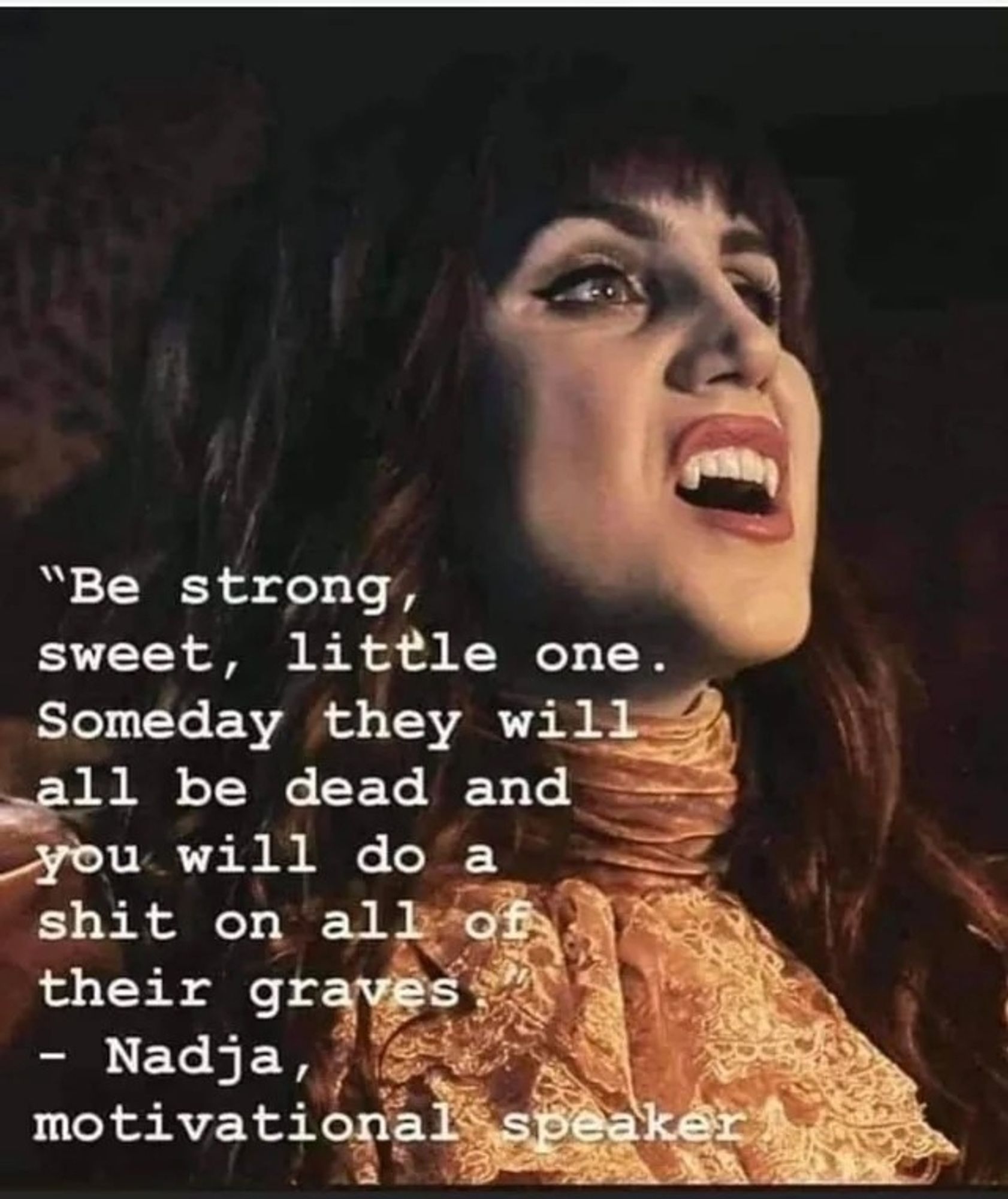 "Be strong, sweet, little one. Someday they will all be dead and you will do a shit on all of their graves" - Nadja, Vampire