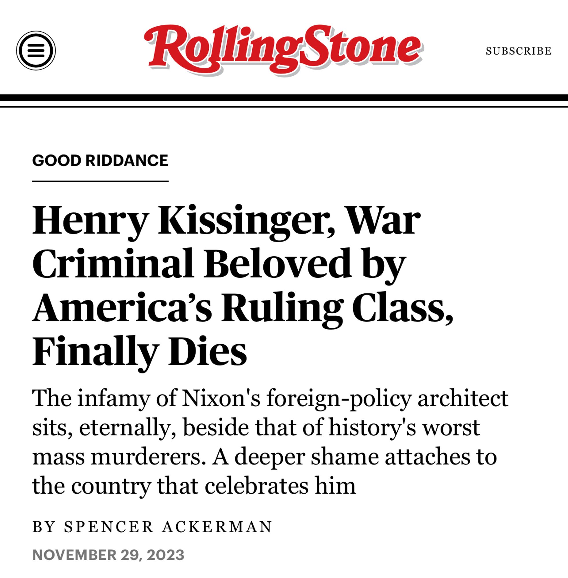 Rolling Stone article: “Henry Kissinger, war criminal beloved by America’s ruling class, finally dies” the infamy of Nixon’s foreign-policy architect sits, eternally, beside that of history’s worst mass murders. A deeper shame attaches to the country that celebrates him