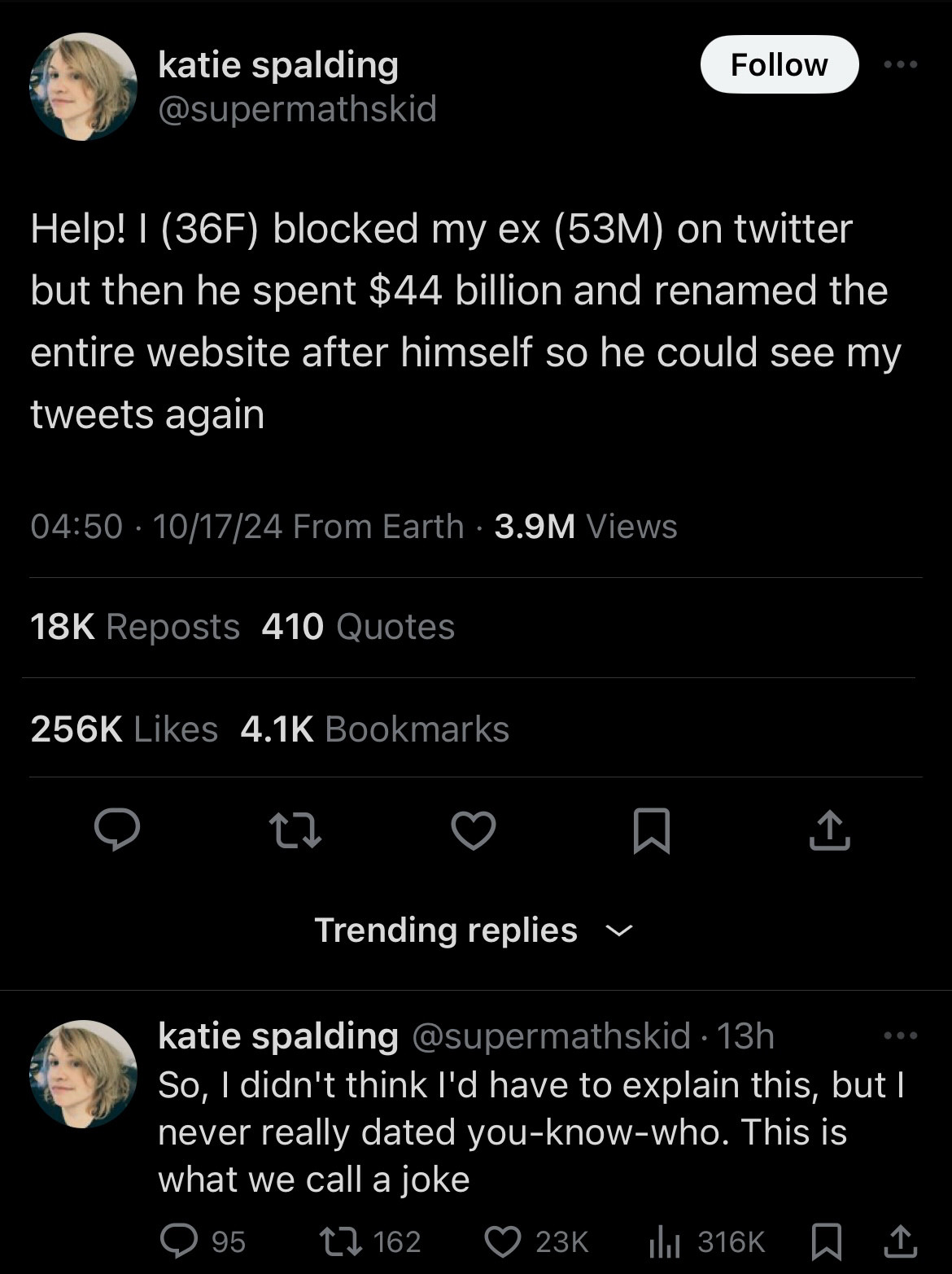 A tweet by @supermathskid (Katie Spalding) reads: “Help! I (36F) blocked my ex (53M) on Twitter but then he spent $44 billion and renamed the entire website after himself so he could see my tweets again.”

Below, a reply from the same account reads: “So, I didn't think I'd have to explain this, but I never really dated you-know-who. This is what we call a joke.”