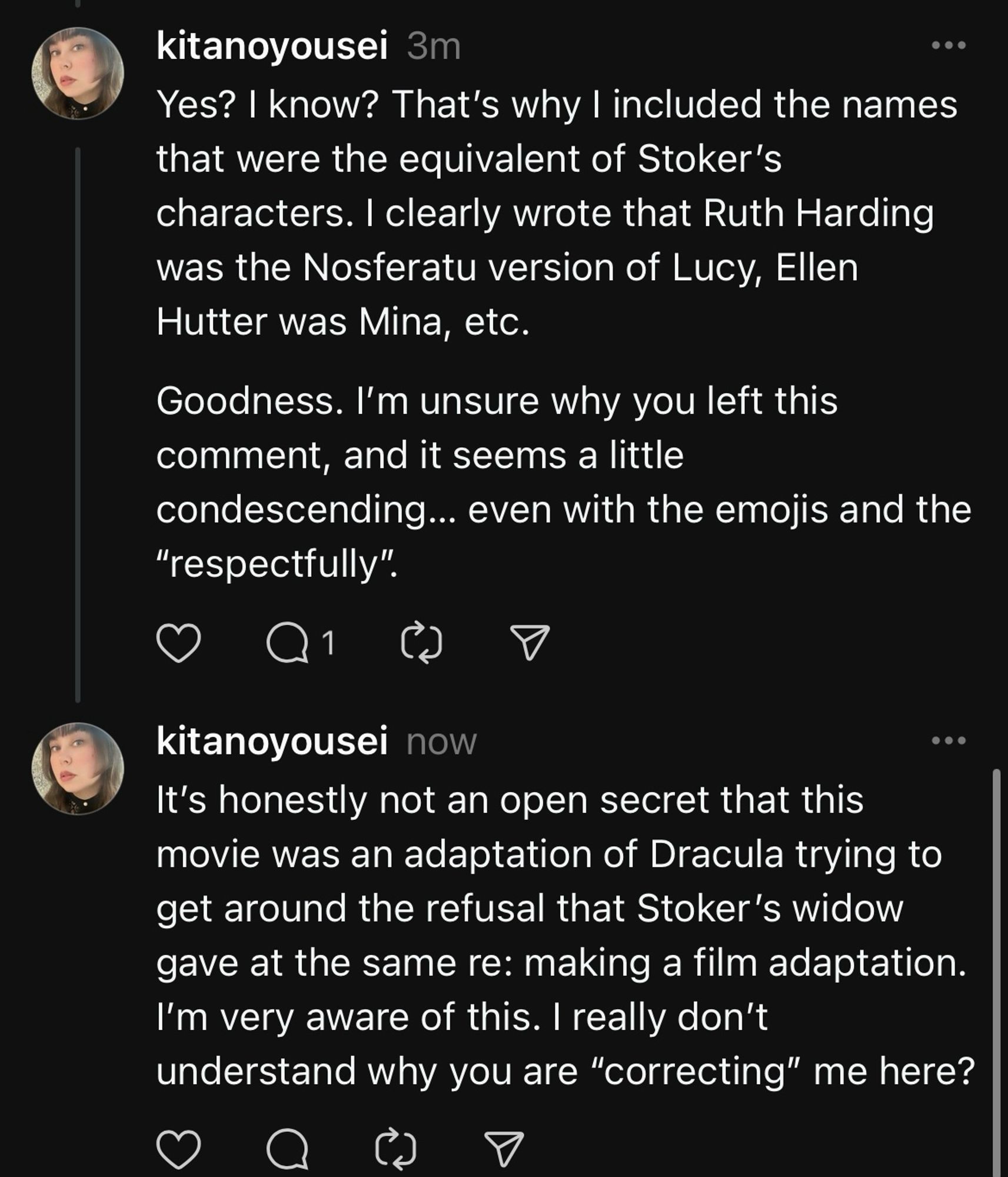 My reply was: "Yes? I know? That’s why I included the names that were the equivalent of Stoker’s characters. I clearly wrote that Ruth Harding was the Nosferatu version of Lucy, Ellen Hutter was Mina, etc. Goodness. I’m unsure why you left this comment, and it seems a little condescending... even with the emojis and the 'respectfully.'"

The second comment continues:
"It’s honestly not an open secret that this movie was an adaptation of Dracula trying to get around the refusal that Stoker’s widow gave at the same re: making a film adaptation. I’m very aware of this. I really don’t understand why you are 'correcting' me here?"