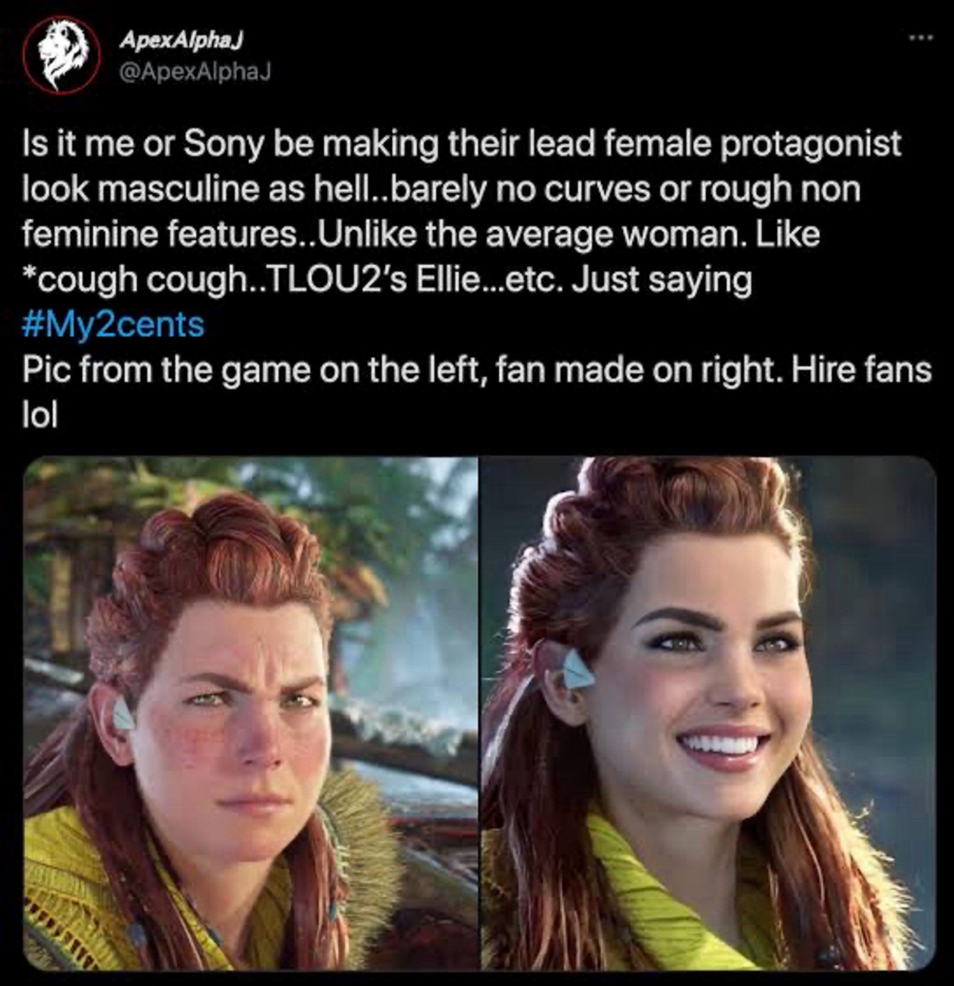 A screenshot of a tweet from user "ApexAlphaJ" (@ApexAlphaJ), which reads:  
"Is it me or Sony be making their lead female protagonist look masculine as hell...barely no curves or rough non feminine features...Unlike the average woman. Like *cough cough..TLOU2’s Ellie...etc. Just saying #My2cents."

Under the tweet, the user added, "Pic from the game on the left, fan made on right. Hire fans lol."  

The image attached shows two side-by-side images of a female character. On the left is a screenshot of the character Aloy from the "Horizon" game series, depicted with a more rugged, realistic look, with wind-swept hair and some dirt on her face. On the right is a fan-made version of the character, with smoother skin, more pronounced makeup, and a “glamorous” appearance.