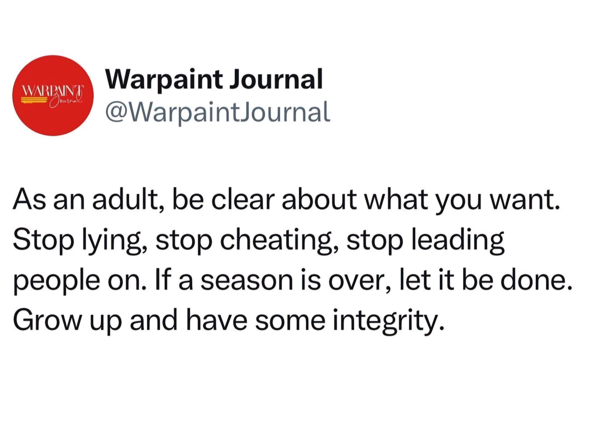 Warpaint Journal
@WarpaintJournal  

As an adult, be clear about what you want. Stop lying, stop cheating, stop leading people on. If a season is over, let it be done. Grow up and have some integrity.  
