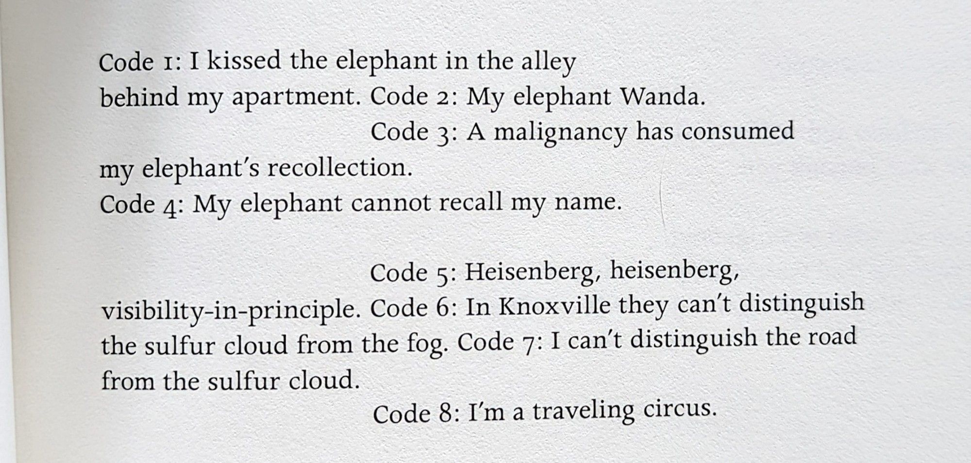 Code 1: I kissed the elephant in the alley

behind my apartment. Code 2: My elephant Wanda.

Code 3: A malignancy has consumed my elephant's recollection.

Code 4: My elephant cannot recall my name.

Code 5: Heisenberg, heisenberg, visibility-in-principle. Code 6: In Knoxville they can't distinguish the sulfur cloud from the fog. Code 7: I can't distinguish the road from the sulfur cloud.

Code 8: I'm a traveling circus.