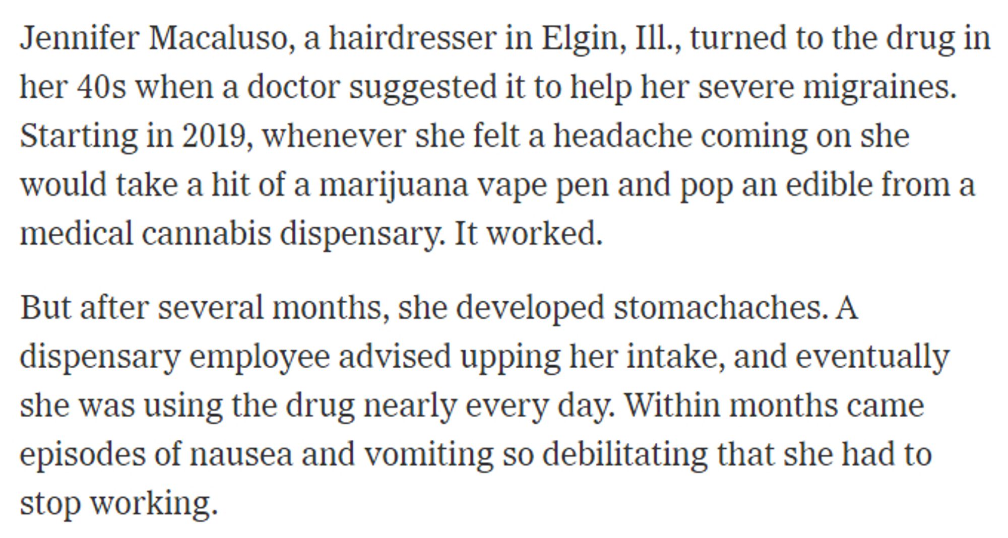 Jennifer Macaluso, a hairdresser in Elgin, Ill., turned to the drug in her 40s when a doctor suggested it to help her severe migraines. Starting in 2019, whenever she felt a headache coming on she would take a hit of a marijuana vape pen and pop an edible from a medical cannabis dispensary. It worked.

But after several months, she developed stomachaches. A dispensary employee advised upping her intake, and eventually she was using the drug nearly every day. Within months came episodes of nausea and vomiting so debilitating that she had to stop working.