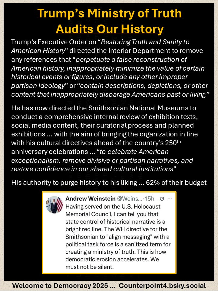 Trump’s Ministry of Truth Audits Our History

Trump’s Executive Order on “Restoring Truth and Sanity to American History” directed the Interior Department to remove any references that “perpetuate a false reconstruction of American history, inappropriately minimize the value of certain historical events or figures, or include any other improper partisan ideology” or “contain descriptions, depictions, or other content that inappropriately disparage Americans past or living”

He has now directed the Smithsonian National Museums to conduct a comprehensive internal review of exhibition texts, social media content, their curatorial process and planned exhibitions … with the aim of bringing the organization in line with his cultural directives ahead of the country’s 250th anniversary celebrations … “to celebrate American exceptionalism, remove divisive or partisan narratives, and restore confidence in our shared cultural institutions" 

His authority to purge history to his liking … 62% of their budget

Image of Andrew Weinstein's thoughts, "Having served on the U.S. Holocaust Memorial Council, I can tell you that state control of historical narrative is a bright red line.  The WH directive for the Smithsonian to 'align messaging' with a political task force is a sanitized term for creating a ministry of truth.  This is how democratic erosion accelerates.  We must not be silent."