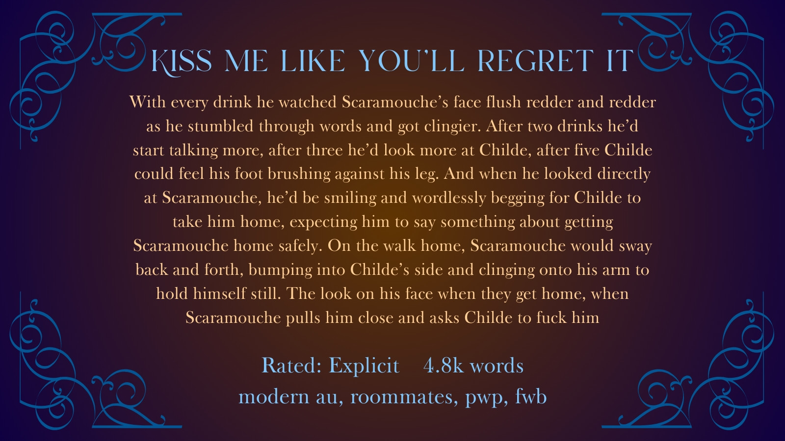 a blue and orange graphic for a fanfic. the title is "Kiss me like you'll regret it" the summary reads: "With every drink he watched Scaramouche's face grow redder and redder as he stumbled through words and got clingier. After two drinks he'd start talking more, after three he'd look more at Childe, after five Childe could feel his foot brushing against his leg. And when he looked directly at Scaramouche, he'd be smiling and wordlessly begging for Childe to tale him home, expecting him to say something about getting Scaramouche home safely. On the walk home, Scaramouche would sway back and forth, bumping into Childe’s side and clinging onto his arm to hold himself still. The look on his face when they get home, When Scaramouche pull him close and asks Childe to fuck him."

Rated Explicit  4.8k words
modern au, roommates, pwp, fwb