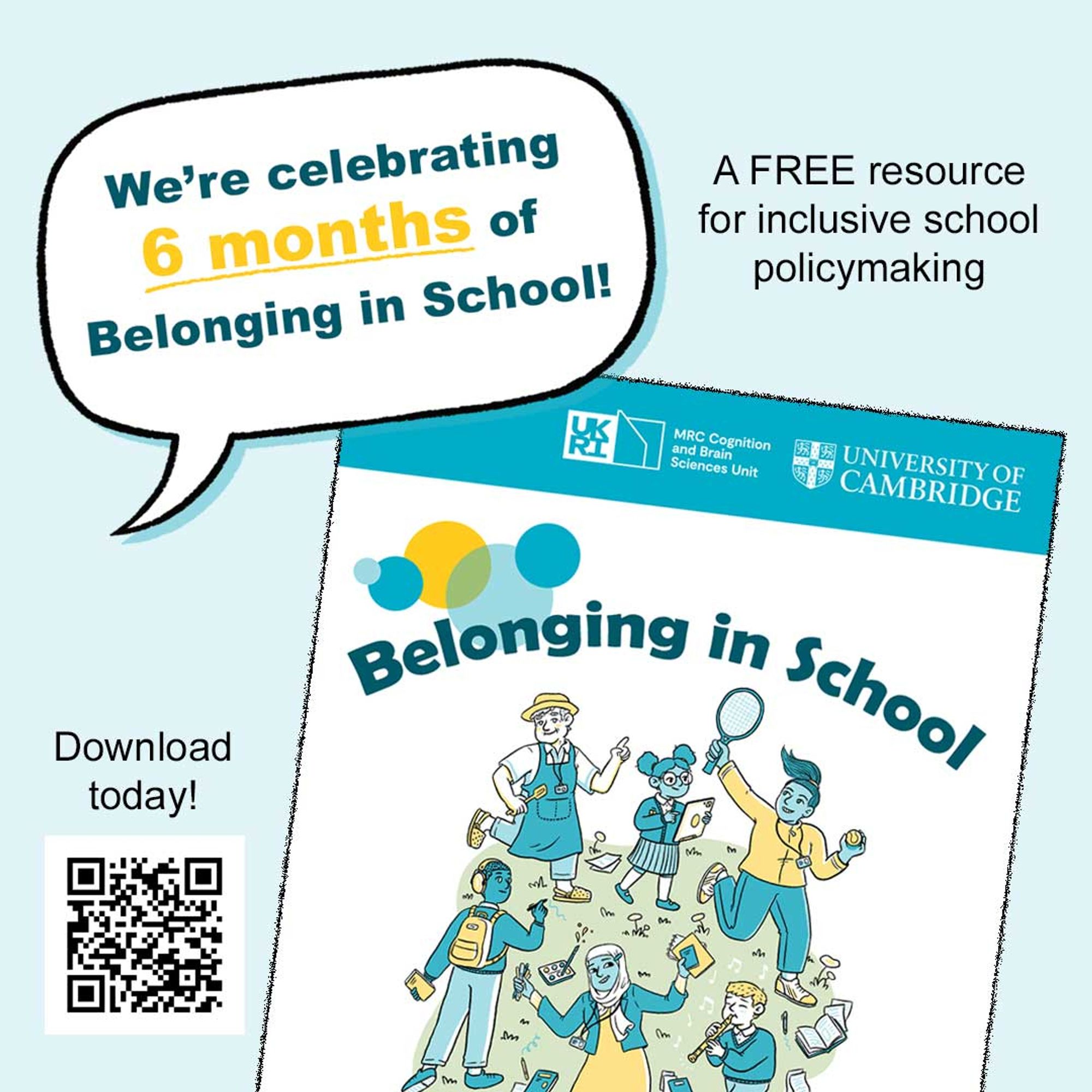 Collage of images on a light blue background. Image of Speech bubble containing the wording “We’re celebrating 6 months of Belonging In School!” appears overlapping the cover of a report document. Title reads "Belonging in School" over a cartoon-like illustration of a diverse group of children and school staff members. University of Cambridge logo appears at the top of the cover. Small text above the cover image reads "A FREE resource for inclusive school policymaking". At the bottom left a QR code says "download today" and links to https://inclusion.mrc-cbu.cam.ac.uk/