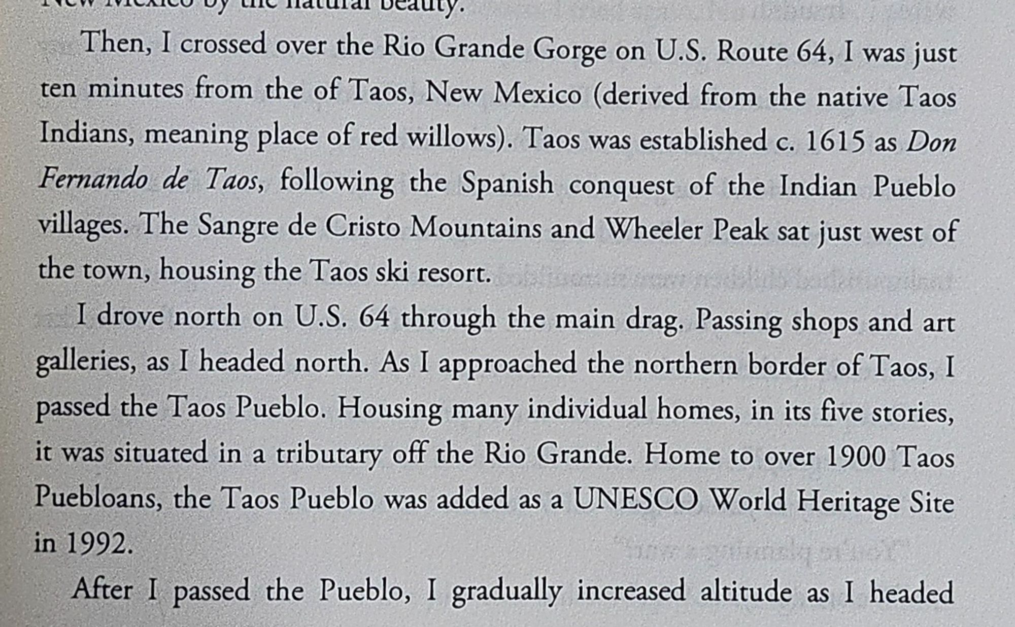 Then, I crossed over the Rio Grande Gorge on U.S. Route 64, I was just ten minutes from the of Taos, New Mexico… The Sangre de Cristo Mountains and Wheeler Peak sat just west of the town, housing the Taos ski resort. I drove north on U.S, 64 through the main drag… AS I approached the northern border of Taos, I passed the Taos Pueblo. it was situated in a tributary off the Rio Grande… After I passed the Pueblo, I gradually increased altitude as I headed