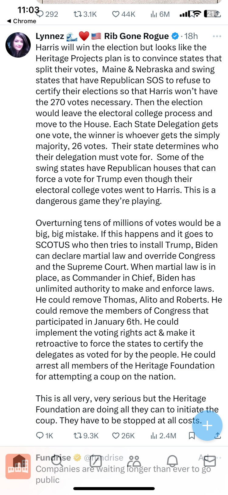 A Twitter post reads; “Harris will win the election but looks like the Heritage Projects plan is to convince states that split their votes,  Maine & Nebraska and swing states that have Republican SOS to refuse to certify their elections so that Harris won’t have the 270 votes necessary. Then the election would leave the electoral college process and move to the House. Each State Delegation gets one vote, the winner is whoever gets the simply majority, 26 votes.  Their state determines who their delegation must vote for.  Some of the swing states have Republican houses that can force a vote for Trump even though their electoral college votes went to Harris. This is a dangerous game they’re playing. 

Overturning tens of millions of votes would be a big, big mistake. If this happens and it goes to SCOTUS who then tries to install Trump, Biden can declare martial law and override Congress and the Supreme Court. When martial law is in place, as Commander in Chief, Biden has unlimited autho