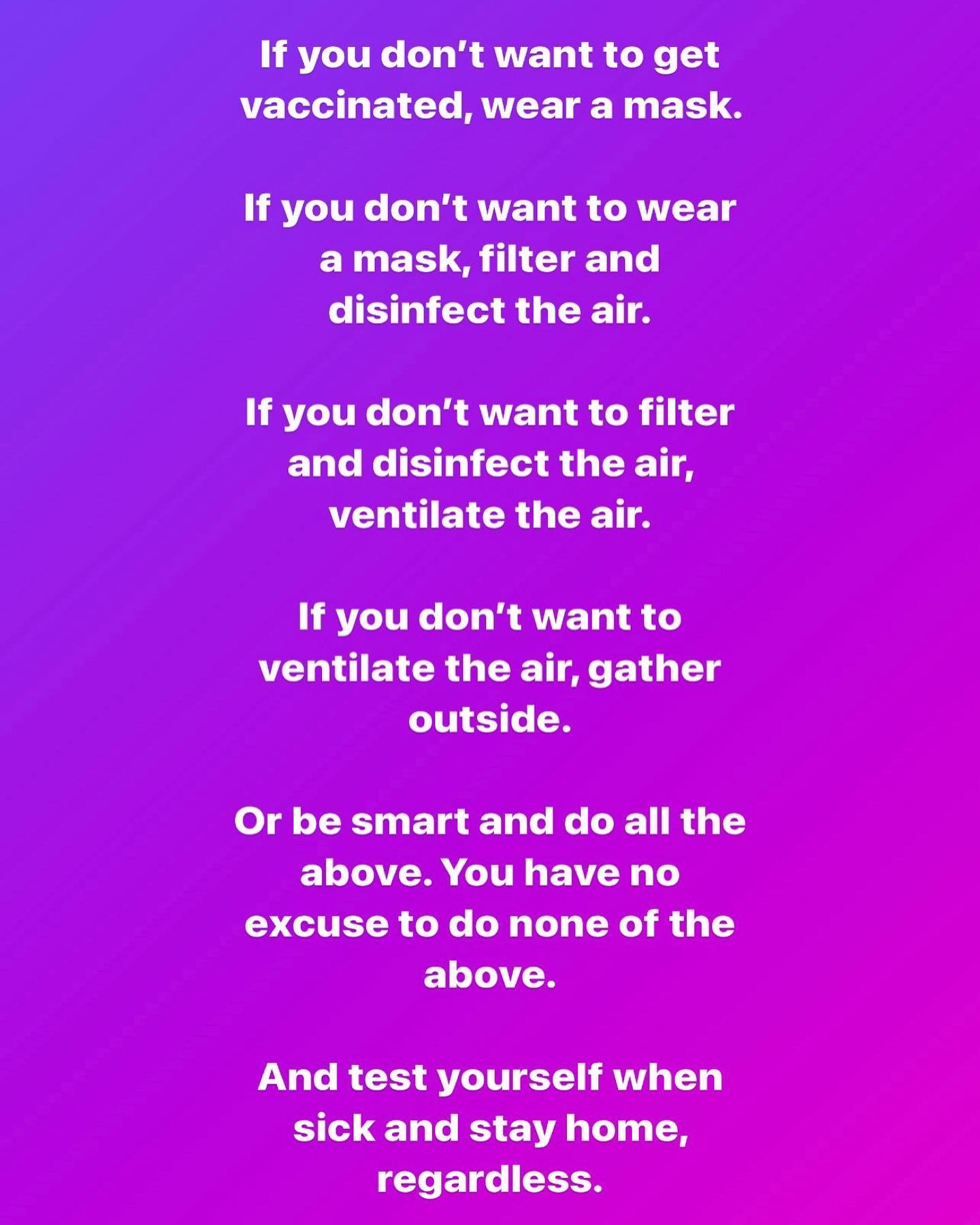 Purple background with white text:
“If you don’t want to get vaccinated, wear a mask.
If you don’t want to wear a mask, filter and disinfect the air.
If you don’t want to filter and disinfect the air, ventilate the air.
If you don’t want to ventilate the air, gather outside.
Or be smart and do all of the above. You have no excuse to do none of the above.
And test yourself when sick, and stay home regardless.”