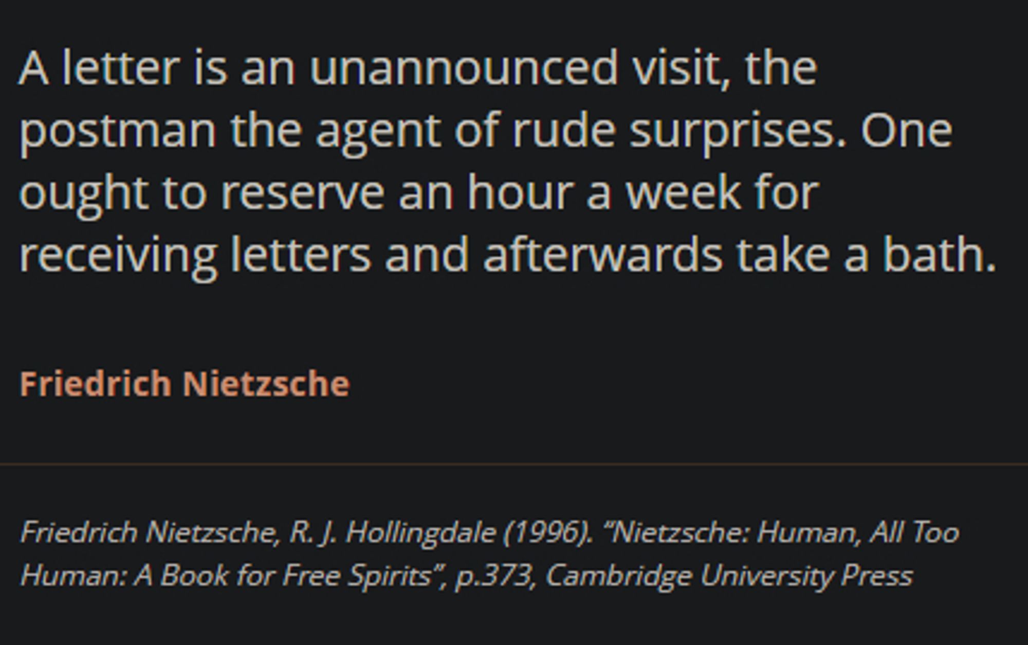 "A letter is an unannounced visit, the postman the agent of rude surprises. One ought to reserve an hour a week for receiving letters and afterwards take a bath." -Friedrich Nietzsche