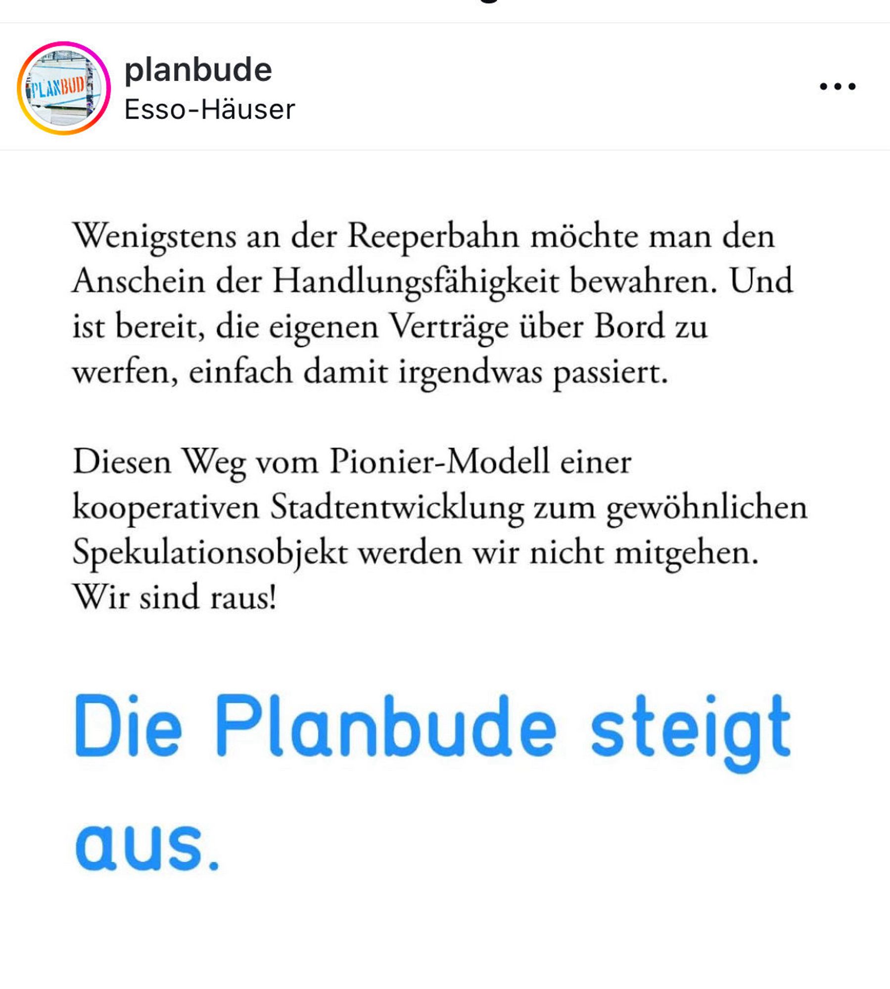 Wenigstens an der Reeperbahn möchte man den Anschein der Handlungsfähigkeit bewahren. Und ist bereit, die eigenen Verträge über Bord zu werfen, einfach damit irgendwas passiert.
Diesen Weg vom Pionier-Modell einer kooperativen Stadtentwicklung zum gewöhnlichen Spekulationsobjekt werden wir nicht mitgehen.
Wir sind raus!
Die Planbude steigt aus.