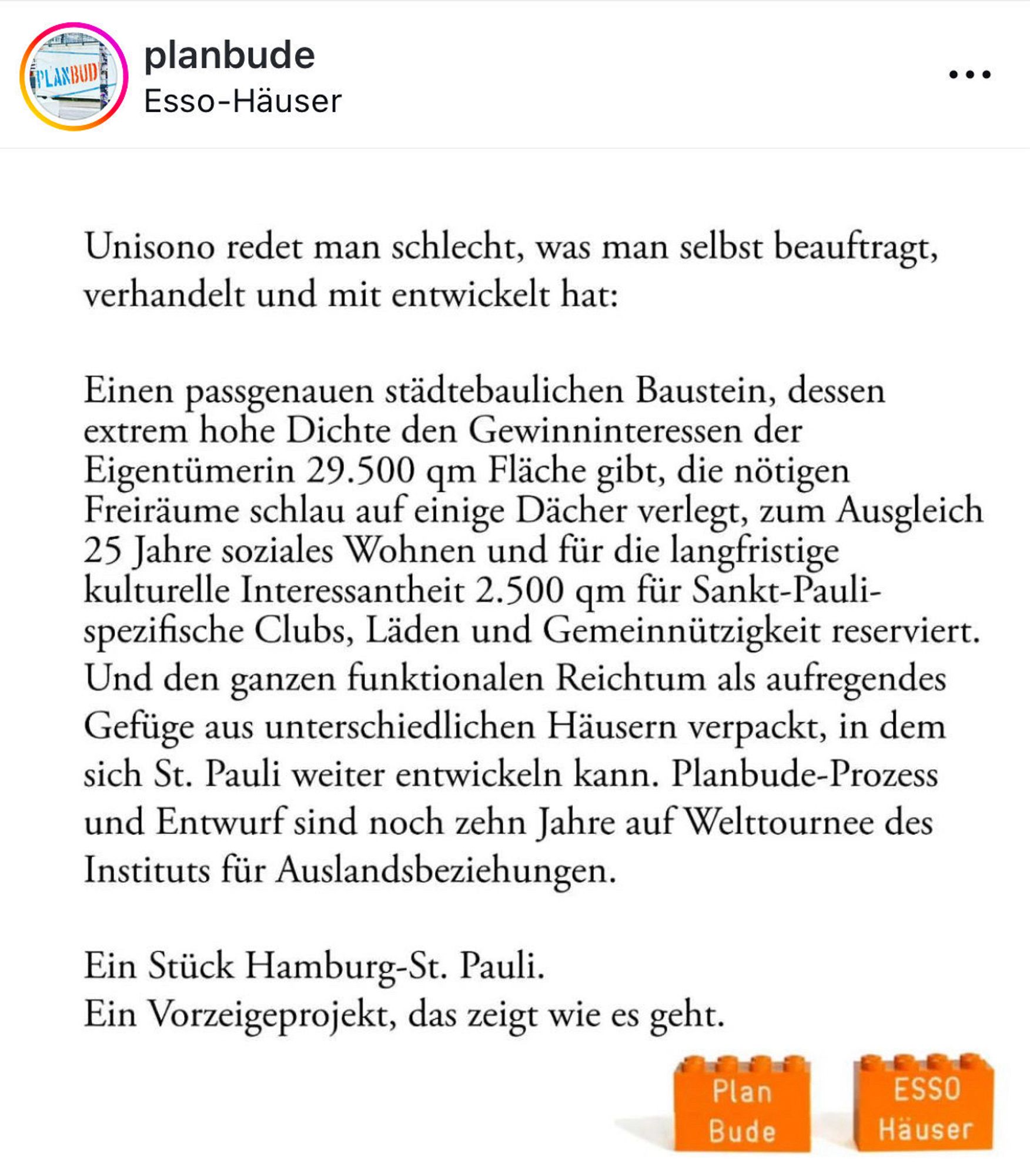 Unisono redet man schlecht, was man selbst beauftragt, verhandelt und mit entwickelt hat:
Einen passgenauen städtebaulichen Baustein, dessen extrem hohe Dichte den Gewinninteressen der Eigentümerin 29.500 qm Fläche gibt, die nötigen Freiräume schlau auf einige Dächer verlegt, zum Ausgleich
25 Jahre soziales Wohnen und für die langfristige kulturelle Interessantheit 2.500 qm für Sankt-Pauli-spezifische Clubs, Läden und Gemeinnützigkeit reserviert.
Und den ganzen funktionalen Reichtum als aufregendes Gefüge aus unterschiedlichen Häusern verpackt, in dem sich St. Pauli weiter entwickeln kann. Planbude-Prozess und Entwurf sind noch zehn Jahre auf Welttournee des Instituts für Auslandsbeziehungen.
Ein Stück Hamburg-St. Pauli.
Ein Vorzeigeprojekt, das zeigt wie es geht.