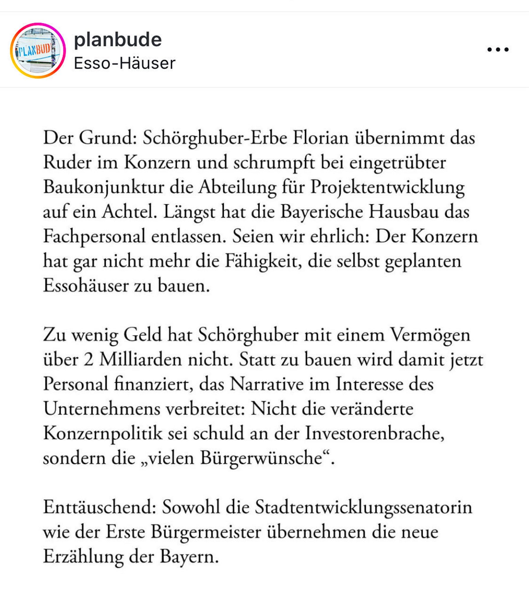 Der Grund: Schörghuber-Erbe Florian übernimmt das Ruder im Konzern und schrumpft bei eingetrübter Baukonjunktur die Abteilung für Projektentwicklung auf ein Achtel. Längst hat die Bayerische Hausbau das Fachpersonal entlassen. Seien wir ehrlich: Der Konzern hat gar nicht mehr die Fähigkeit, die selbst geplanten Essohäuser zu bauen.
Zu wenig Geld hat Schörghuber mit einem Vermögen über 2 Milliarden nicht. Statt zu bauen wird damit jetzt Personal finanziert, das Narrative im Interesse des Unternehmens verbreitet: Nicht die veränderte Konzernpolitik sei schuld an der Investorenbrache, sondern die „vielen Bürgerwünsche".
Enttäuschend: Sowohl die Stadtentwicklungssenatorin wie der Erste Bürgermeister übernehmen die neue Erzählung der Bayern.