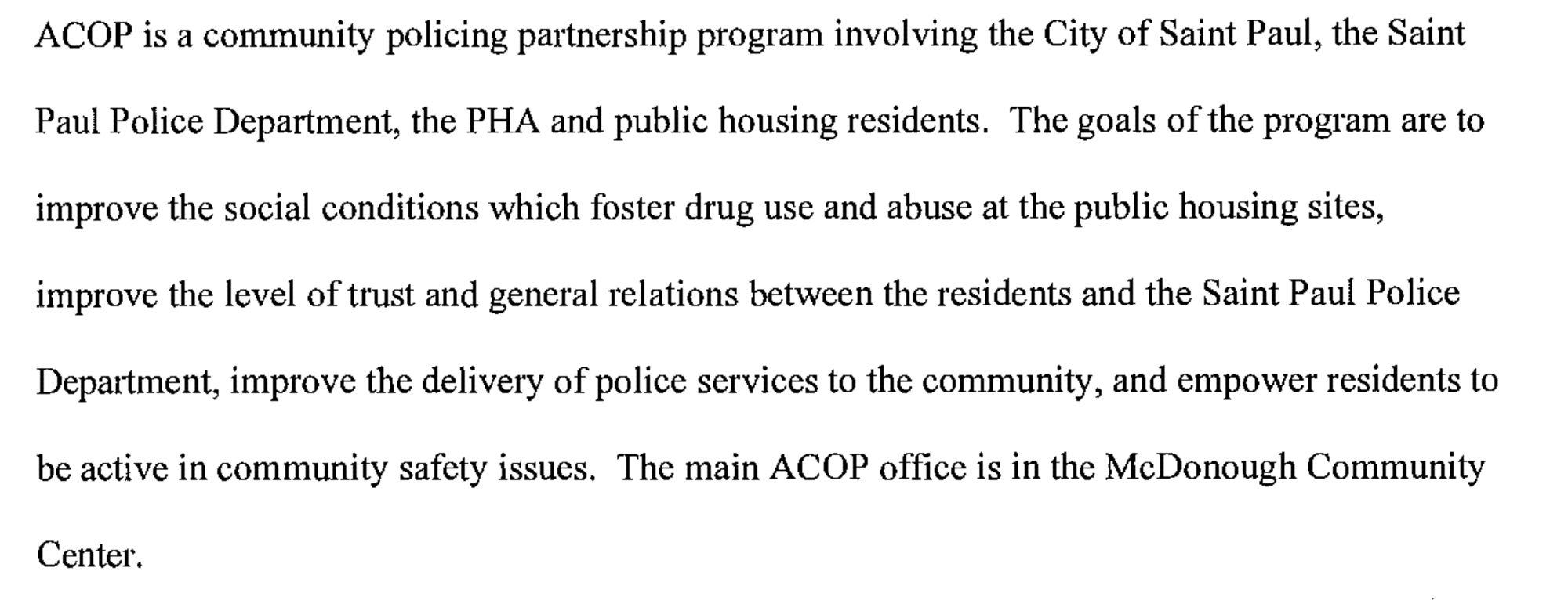 A screenshot of text saying, "ACOP is a community policing partnership program involving the City of Saint Paul, the Saint Paul Police Department, the PHA and public housing residents. The goals of the program are to improve the social conditions which foster drug use and abuse at the public housing sites, improve the level of trust and general relations between the residents and the Saint Paul Police Department, improve the delivery of police services to the community, and empower residents to be active in community safety issues. The main ACOP office is in the McDonough Community Center."