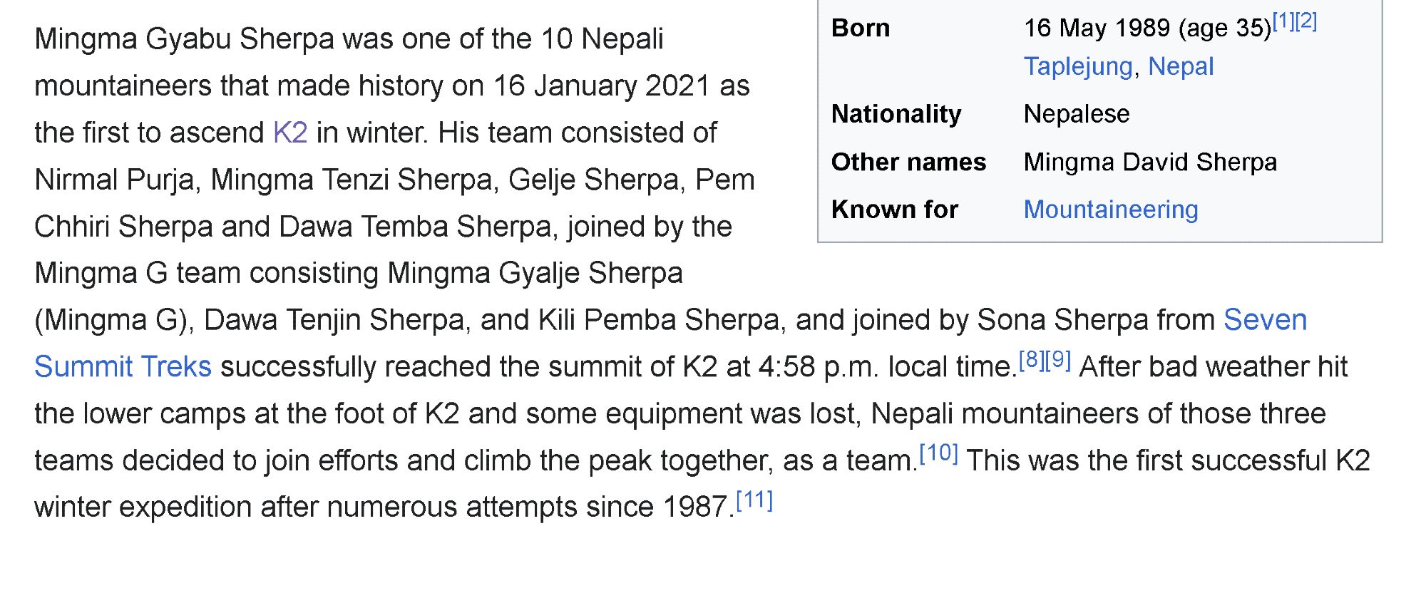 A screenshot from wikipedia that says "Mingma Gyabu Sherpa was one of the 10 Nepali mountaineers that made history on 16 January 2021 as the first to ascend K2 in winter. His team consisted of Nirmal Purja, Mingma Tenzi Sherpa, Gelje Sherpa, Pem Chhiri Sherpa and Dawa Temba Sherpa, joined by the Mingma G team consisting Mingma Gyalje Sherpa (Mingma G), Dawa Tenjin Sherpa, and Kili Pemba Sherpa, and joined by Sona Sherpa from Seven Summit Treks successfully reached the summit of K2 at 4:58 p.m. local time.[8][9] After bad weather hit the lower camps at the foot of K2 and some equipment was lost, Nepali mountaineers of those three teams decided to join efforts and climb the peak together, as a team.[10] This was the first successful K2 winter expedition after numerous attempts since 1987.[11]"