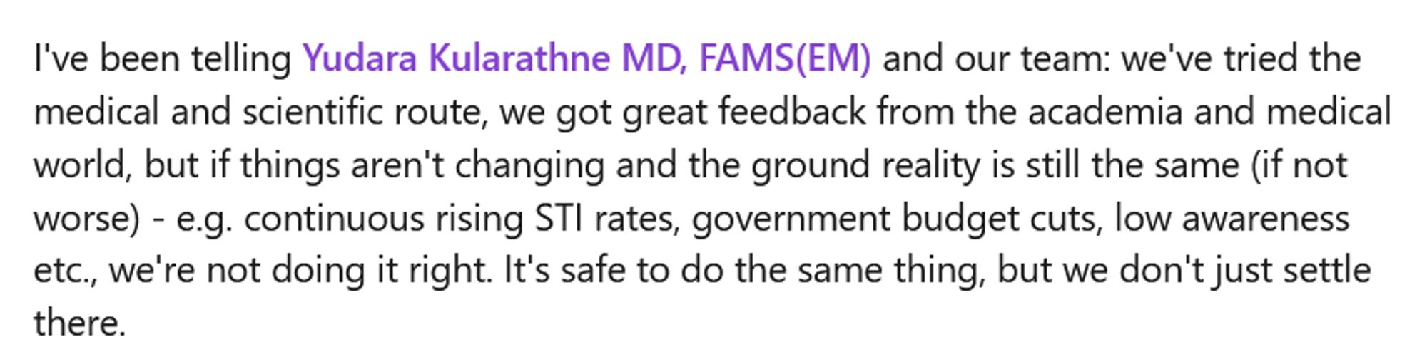 A screenshot from the linked in post that says, "I've been telling Yudara Kularathne MD, FAMS(EM) and our team: we've tried the medical and scientific route, we got great feedback from the academia and medical world, but if things aren't changing and the ground reality is still the same (if not worse) - e.g. continuous rising STI rates, government budget cuts, low awareness etc., we're not doing it right. It's safe to do the same thing, but we don't just settle there. "