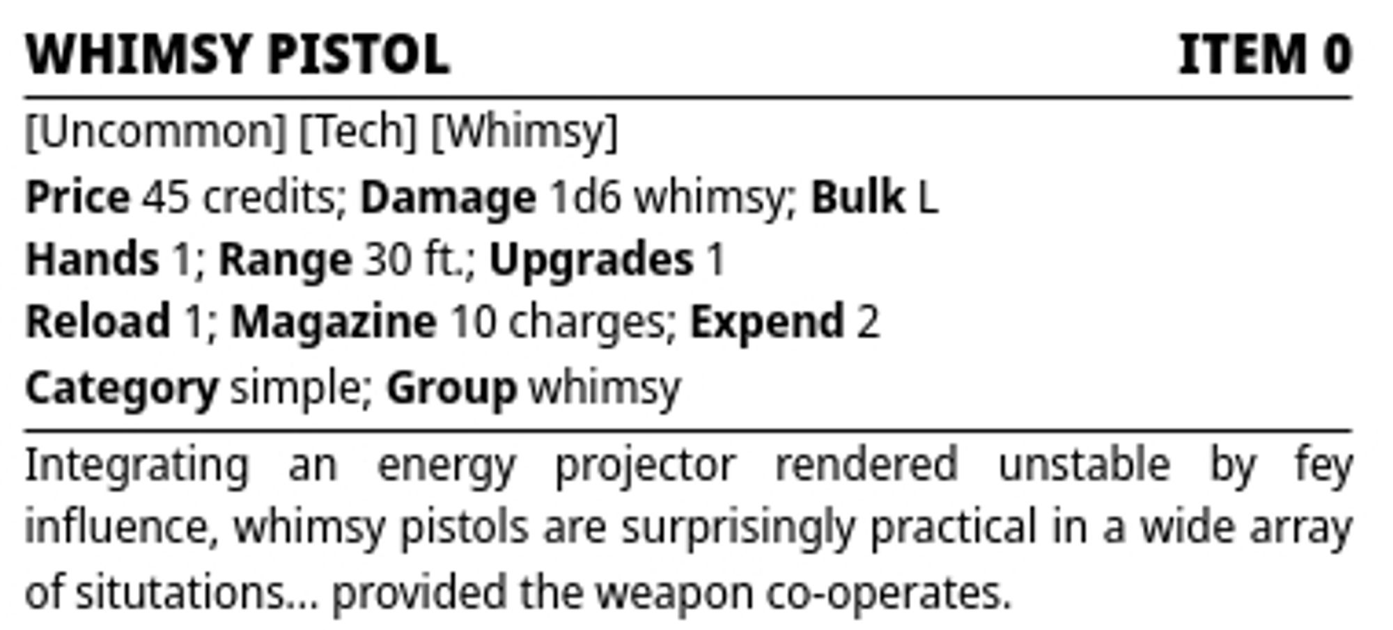 Starfinder Second Edition stat block

Whimsy Pistol — Item 0

Traits: Uncommon, Tech, Whimsy
Price: 45 credits; Damage: 1d6 whimsy; Bulk: L
Hands: 1; Range: 30 ft.; Upgrades: 1
Reload: 1; Magazine: 10 charges; Expend: 2
Category: simple; Group: whimsy

Integrating an energy projector rendered unstable by fey influence, whimsy pistols are surprisingly practical in a wide array of situtations… provided the weapon co-operates.