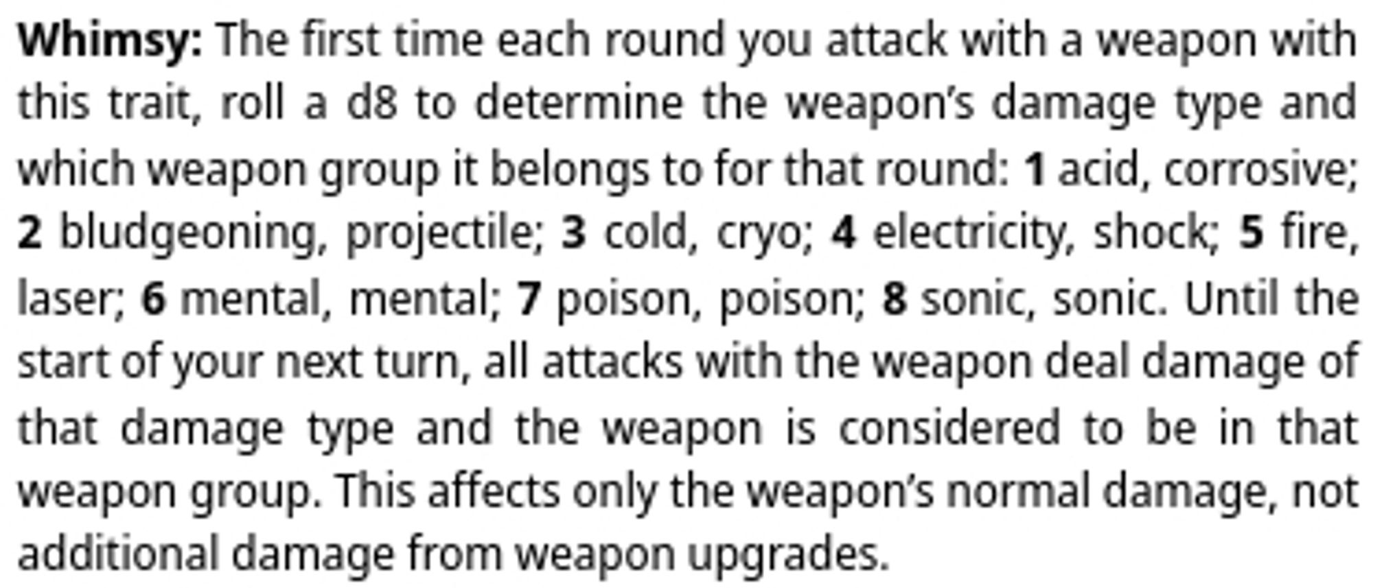 Text Description

Whimsy: The first time each round you attack with a weapon with this trait, roll a d8 to determine the weapon’s damage type and which weapon group it belongs to for that round: 1 — acid, corrosive; 2 — bludgeoning, projectile; 3 — cold, cryo; 4 — electricity, shock; 5 — fire, laser; 6 — mental, mental; 7 — poison, poison; 8 — sonic, sonic. Until the start of your next turn, all attacks with the weapon deal damage of that damage type and the weapon is considered to be in that weapon group. This affects only the weapon’s normal damage, not additional damage from weapon upgrades.