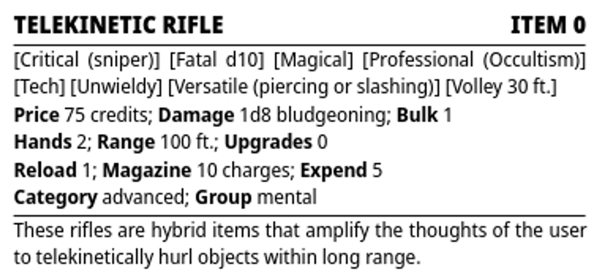 Starfinder Second Edition stat block

Telekinetic Rifle — Creature 0

Traits: Critical (sniper), Fatal d10, Magical, Professional (Occultism), Tech, Unwieldy, Versatile (piercing or slashing), Volley 30 ft.
Price: 75 credits; Damage: 1d8 bludgeoning; Bulk: 1
Hands: 2; Range: 100 ft.; Upgrades 0
Reload 1; Magazine: 10 charges; Expend 5
Category advanced; Group mental

These rifles are hybrid items that amplify the thoughts of the user to telekinetically hurl objects within long range.